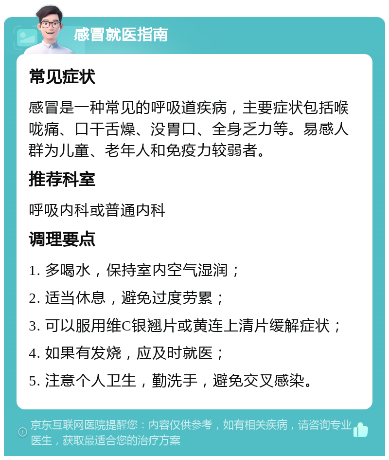 感冒就医指南 常见症状 感冒是一种常见的呼吸道疾病，主要症状包括喉咙痛、口干舌燥、没胃口、全身乏力等。易感人群为儿童、老年人和免疫力较弱者。 推荐科室 呼吸内科或普通内科 调理要点 1. 多喝水，保持室内空气湿润； 2. 适当休息，避免过度劳累； 3. 可以服用维C银翘片或黄连上清片缓解症状； 4. 如果有发烧，应及时就医； 5. 注意个人卫生，勤洗手，避免交叉感染。