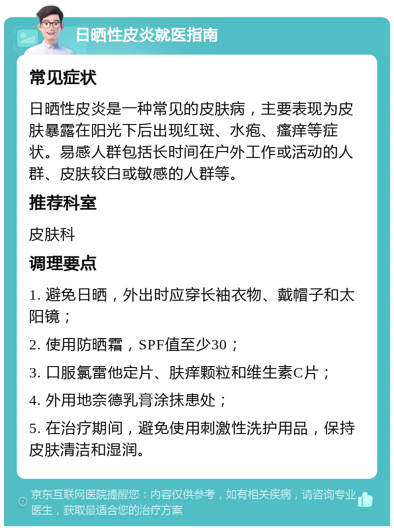 日晒性皮炎就医指南 常见症状 日晒性皮炎是一种常见的皮肤病，主要表现为皮肤暴露在阳光下后出现红斑、水疱、瘙痒等症状。易感人群包括长时间在户外工作或活动的人群、皮肤较白或敏感的人群等。 推荐科室 皮肤科 调理要点 1. 避免日晒，外出时应穿长袖衣物、戴帽子和太阳镜； 2. 使用防晒霜，SPF值至少30； 3. 口服氯雷他定片、肤痒颗粒和维生素C片； 4. 外用地奈德乳膏涂抹患处； 5. 在治疗期间，避免使用刺激性洗护用品，保持皮肤清洁和湿润。