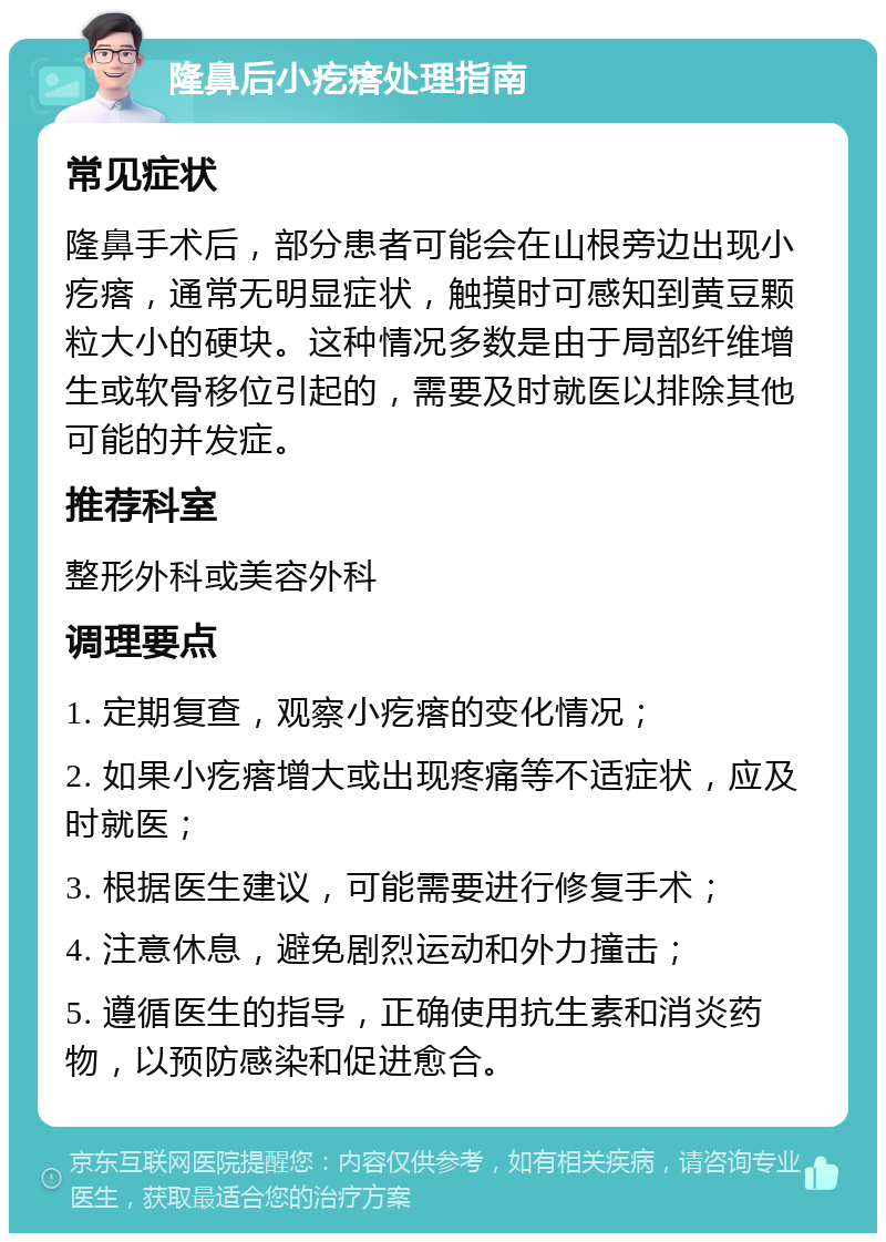 隆鼻后小疙瘩处理指南 常见症状 隆鼻手术后，部分患者可能会在山根旁边出现小疙瘩，通常无明显症状，触摸时可感知到黄豆颗粒大小的硬块。这种情况多数是由于局部纤维增生或软骨移位引起的，需要及时就医以排除其他可能的并发症。 推荐科室 整形外科或美容外科 调理要点 1. 定期复查，观察小疙瘩的变化情况； 2. 如果小疙瘩增大或出现疼痛等不适症状，应及时就医； 3. 根据医生建议，可能需要进行修复手术； 4. 注意休息，避免剧烈运动和外力撞击； 5. 遵循医生的指导，正确使用抗生素和消炎药物，以预防感染和促进愈合。