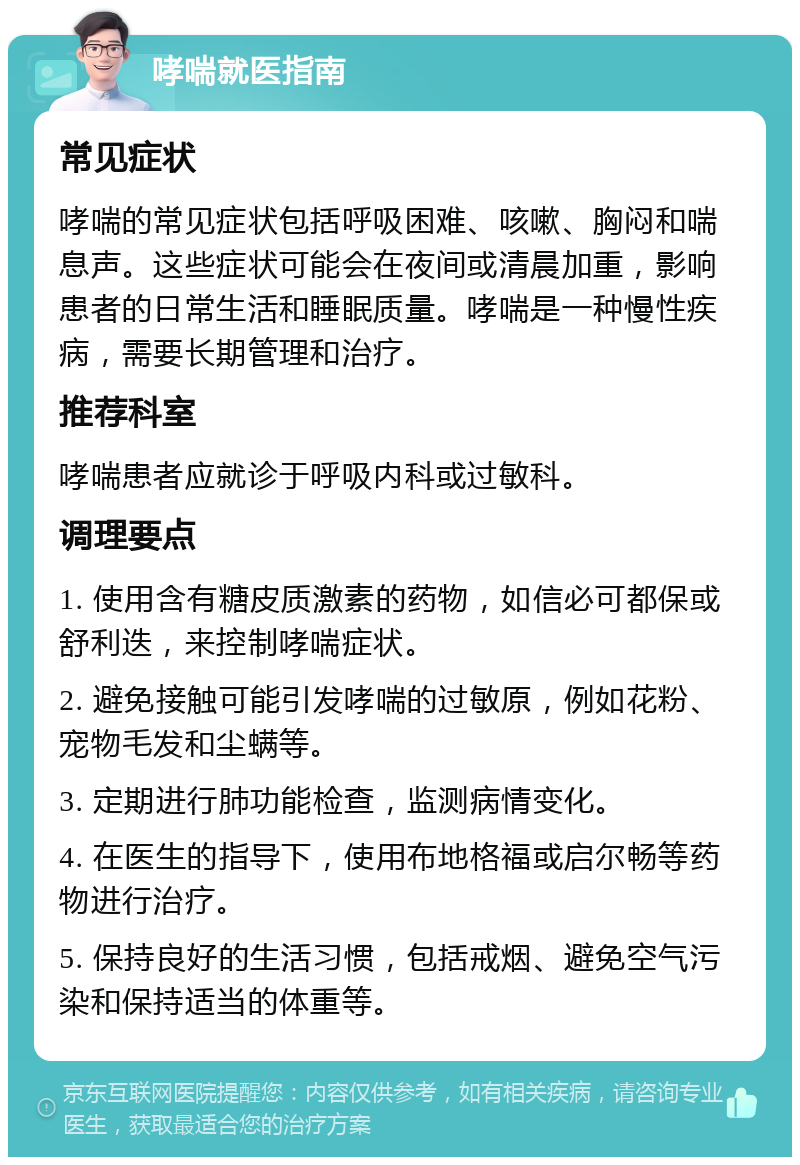 哮喘就医指南 常见症状 哮喘的常见症状包括呼吸困难、咳嗽、胸闷和喘息声。这些症状可能会在夜间或清晨加重，影响患者的日常生活和睡眠质量。哮喘是一种慢性疾病，需要长期管理和治疗。 推荐科室 哮喘患者应就诊于呼吸内科或过敏科。 调理要点 1. 使用含有糖皮质激素的药物，如信必可都保或舒利迭，来控制哮喘症状。 2. 避免接触可能引发哮喘的过敏原，例如花粉、宠物毛发和尘螨等。 3. 定期进行肺功能检查，监测病情变化。 4. 在医生的指导下，使用布地格福或启尔畅等药物进行治疗。 5. 保持良好的生活习惯，包括戒烟、避免空气污染和保持适当的体重等。