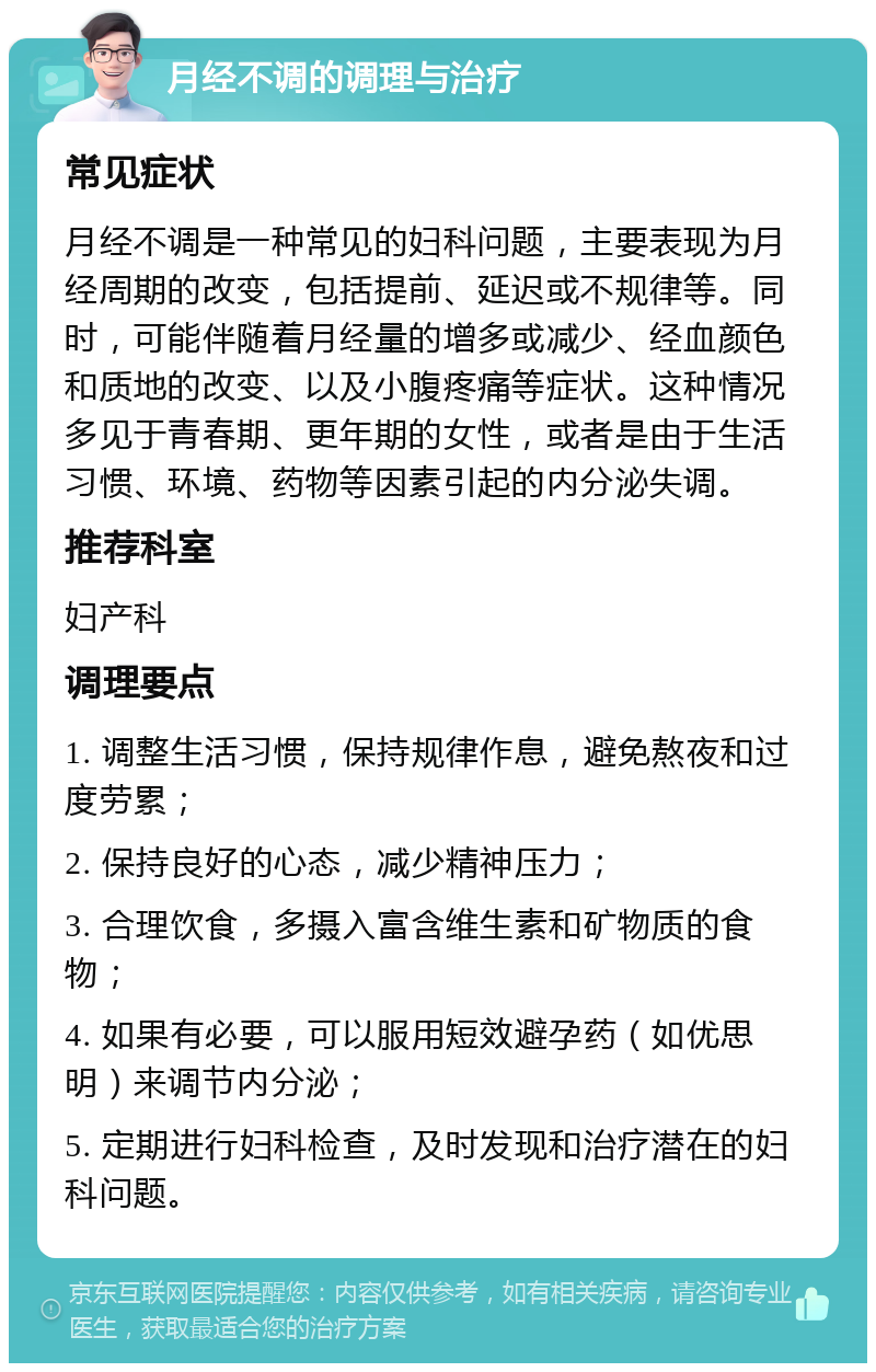 月经不调的调理与治疗 常见症状 月经不调是一种常见的妇科问题，主要表现为月经周期的改变，包括提前、延迟或不规律等。同时，可能伴随着月经量的增多或减少、经血颜色和质地的改变、以及小腹疼痛等症状。这种情况多见于青春期、更年期的女性，或者是由于生活习惯、环境、药物等因素引起的内分泌失调。 推荐科室 妇产科 调理要点 1. 调整生活习惯，保持规律作息，避免熬夜和过度劳累； 2. 保持良好的心态，减少精神压力； 3. 合理饮食，多摄入富含维生素和矿物质的食物； 4. 如果有必要，可以服用短效避孕药（如优思明）来调节内分泌； 5. 定期进行妇科检查，及时发现和治疗潜在的妇科问题。