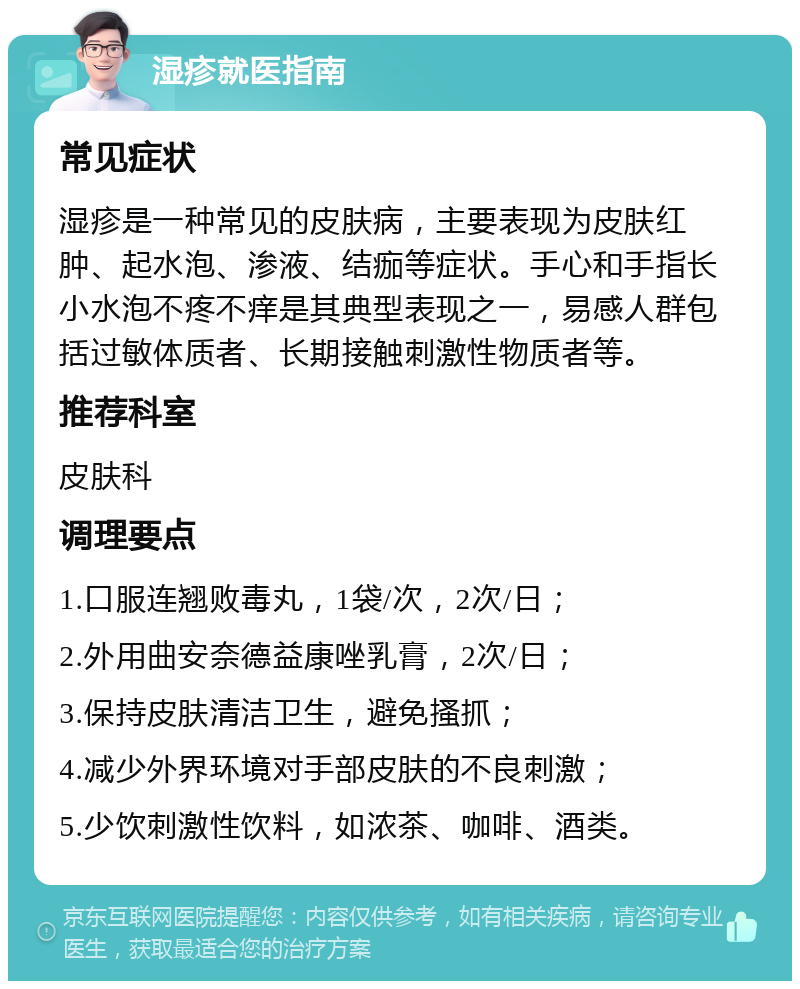 湿疹就医指南 常见症状 湿疹是一种常见的皮肤病，主要表现为皮肤红肿、起水泡、渗液、结痂等症状。手心和手指长小水泡不疼不痒是其典型表现之一，易感人群包括过敏体质者、长期接触刺激性物质者等。 推荐科室 皮肤科 调理要点 1.口服连翘败毒丸，1袋/次，2次/日； 2.外用曲安奈德益康唑乳膏，2次/日； 3.保持皮肤清洁卫生，避免搔抓； 4.减少外界环境对手部皮肤的不良刺激； 5.少饮刺激性饮料，如浓茶、咖啡、酒类。