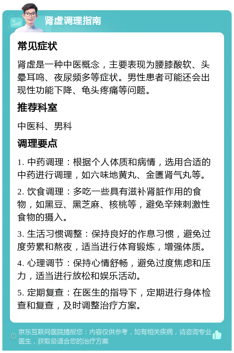 肾虚调理指南 常见症状 肾虚是一种中医概念，主要表现为腰膝酸软、头晕耳鸣、夜尿频多等症状。男性患者可能还会出现性功能下降、龟头疼痛等问题。 推荐科室 中医科、男科 调理要点 1. 中药调理：根据个人体质和病情，选用合适的中药进行调理，如六味地黄丸、金匮肾气丸等。 2. 饮食调理：多吃一些具有滋补肾脏作用的食物，如黑豆、黑芝麻、核桃等，避免辛辣刺激性食物的摄入。 3. 生活习惯调整：保持良好的作息习惯，避免过度劳累和熬夜，适当进行体育锻炼，增强体质。 4. 心理调节：保持心情舒畅，避免过度焦虑和压力，适当进行放松和娱乐活动。 5. 定期复查：在医生的指导下，定期进行身体检查和复查，及时调整治疗方案。