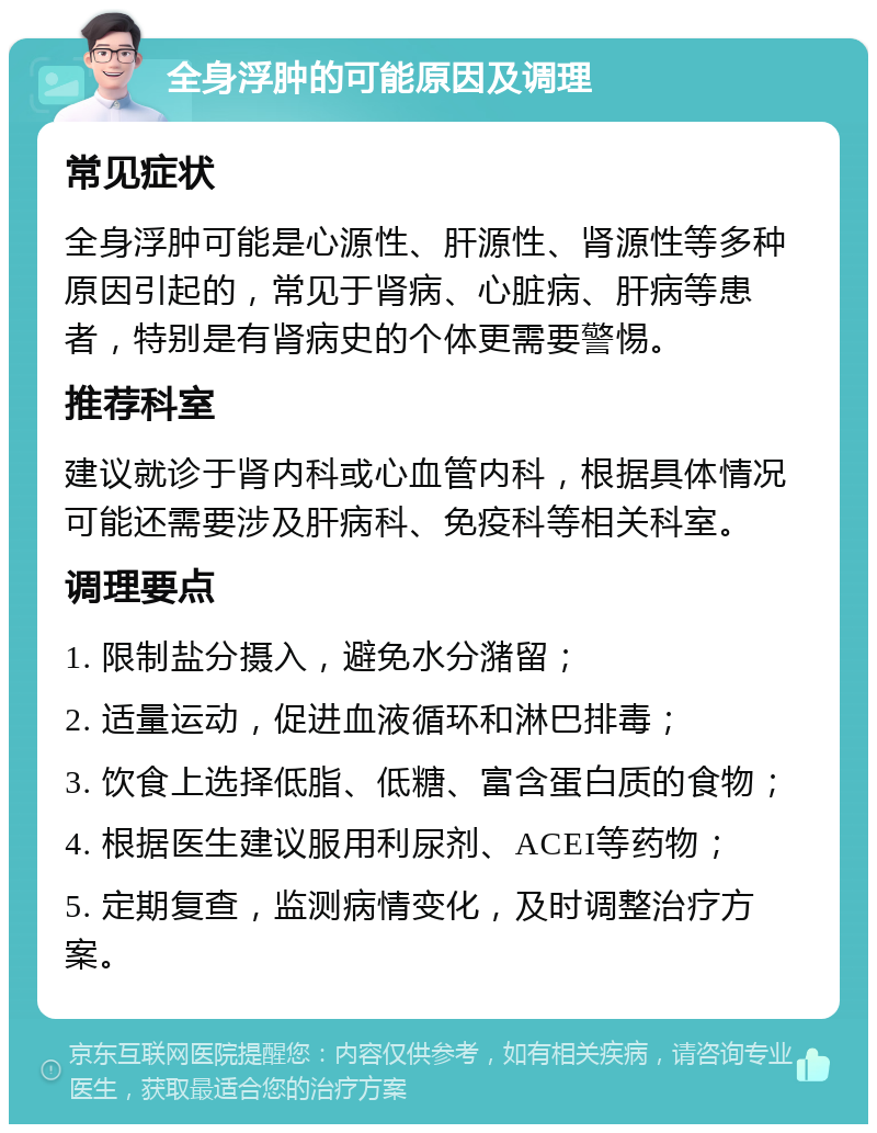 全身浮肿的可能原因及调理 常见症状 全身浮肿可能是心源性、肝源性、肾源性等多种原因引起的，常见于肾病、心脏病、肝病等患者，特别是有肾病史的个体更需要警惕。 推荐科室 建议就诊于肾内科或心血管内科，根据具体情况可能还需要涉及肝病科、免疫科等相关科室。 调理要点 1. 限制盐分摄入，避免水分潴留； 2. 适量运动，促进血液循环和淋巴排毒； 3. 饮食上选择低脂、低糖、富含蛋白质的食物； 4. 根据医生建议服用利尿剂、ACEI等药物； 5. 定期复查，监测病情变化，及时调整治疗方案。