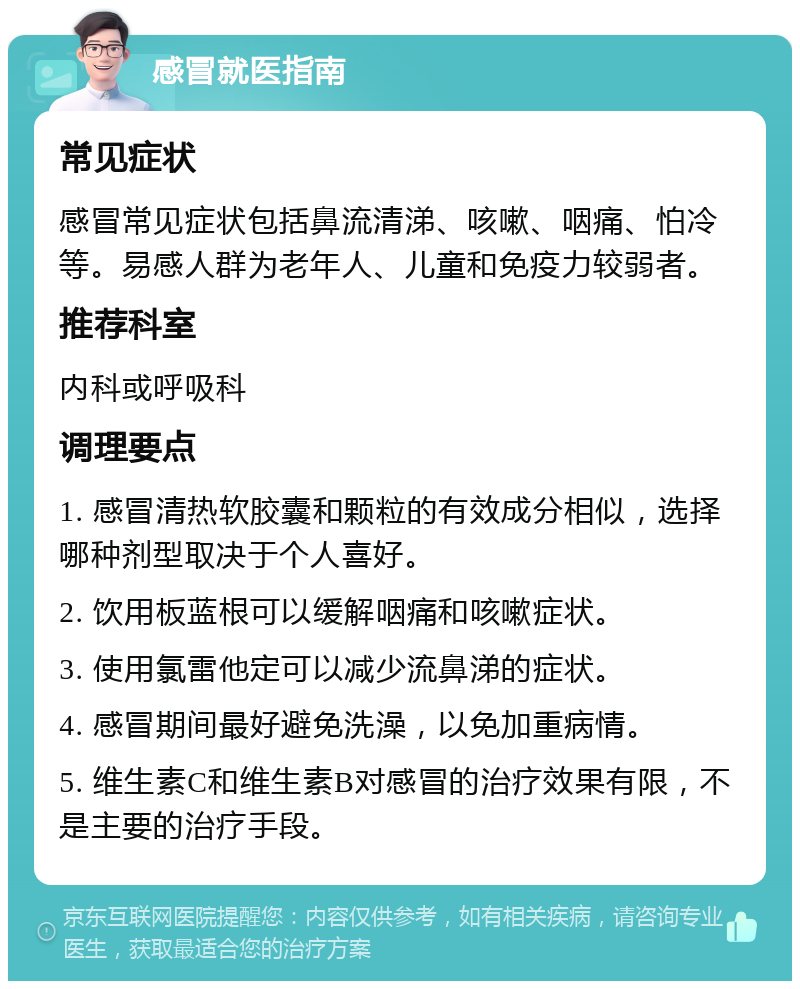 感冒就医指南 常见症状 感冒常见症状包括鼻流清涕、咳嗽、咽痛、怕冷等。易感人群为老年人、儿童和免疫力较弱者。 推荐科室 内科或呼吸科 调理要点 1. 感冒清热软胶囊和颗粒的有效成分相似，选择哪种剂型取决于个人喜好。 2. 饮用板蓝根可以缓解咽痛和咳嗽症状。 3. 使用氯雷他定可以减少流鼻涕的症状。 4. 感冒期间最好避免洗澡，以免加重病情。 5. 维生素C和维生素B对感冒的治疗效果有限，不是主要的治疗手段。