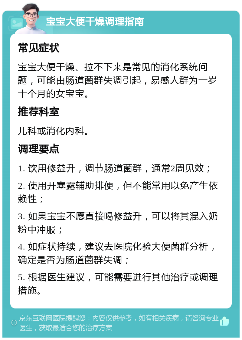 宝宝大便干燥调理指南 常见症状 宝宝大便干燥、拉不下来是常见的消化系统问题，可能由肠道菌群失调引起，易感人群为一岁十个月的女宝宝。 推荐科室 儿科或消化内科。 调理要点 1. 饮用修益升，调节肠道菌群，通常2周见效； 2. 使用开塞露辅助排便，但不能常用以免产生依赖性； 3. 如果宝宝不愿直接喝修益升，可以将其混入奶粉中冲服； 4. 如症状持续，建议去医院化验大便菌群分析，确定是否为肠道菌群失调； 5. 根据医生建议，可能需要进行其他治疗或调理措施。