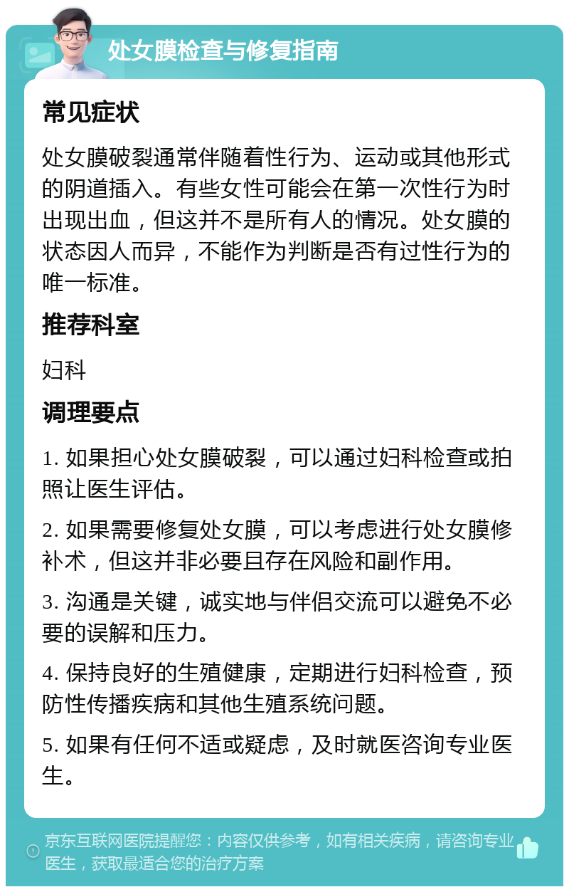 处女膜检查与修复指南 常见症状 处女膜破裂通常伴随着性行为、运动或其他形式的阴道插入。有些女性可能会在第一次性行为时出现出血，但这并不是所有人的情况。处女膜的状态因人而异，不能作为判断是否有过性行为的唯一标准。 推荐科室 妇科 调理要点 1. 如果担心处女膜破裂，可以通过妇科检查或拍照让医生评估。 2. 如果需要修复处女膜，可以考虑进行处女膜修补术，但这并非必要且存在风险和副作用。 3. 沟通是关键，诚实地与伴侣交流可以避免不必要的误解和压力。 4. 保持良好的生殖健康，定期进行妇科检查，预防性传播疾病和其他生殖系统问题。 5. 如果有任何不适或疑虑，及时就医咨询专业医生。