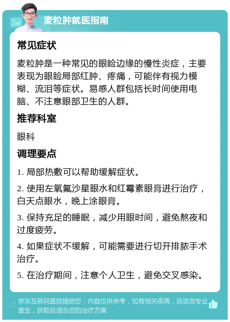 麦粒肿就医指南 常见症状 麦粒肿是一种常见的眼睑边缘的慢性炎症，主要表现为眼睑局部红肿、疼痛，可能伴有视力模糊、流泪等症状。易感人群包括长时间使用电脑、不注意眼部卫生的人群。 推荐科室 眼科 调理要点 1. 局部热敷可以帮助缓解症状。 2. 使用左氧氟沙星眼水和红霉素眼膏进行治疗，白天点眼水，晚上涂眼膏。 3. 保持充足的睡眠，减少用眼时间，避免熬夜和过度疲劳。 4. 如果症状不缓解，可能需要进行切开排脓手术治疗。 5. 在治疗期间，注意个人卫生，避免交叉感染。