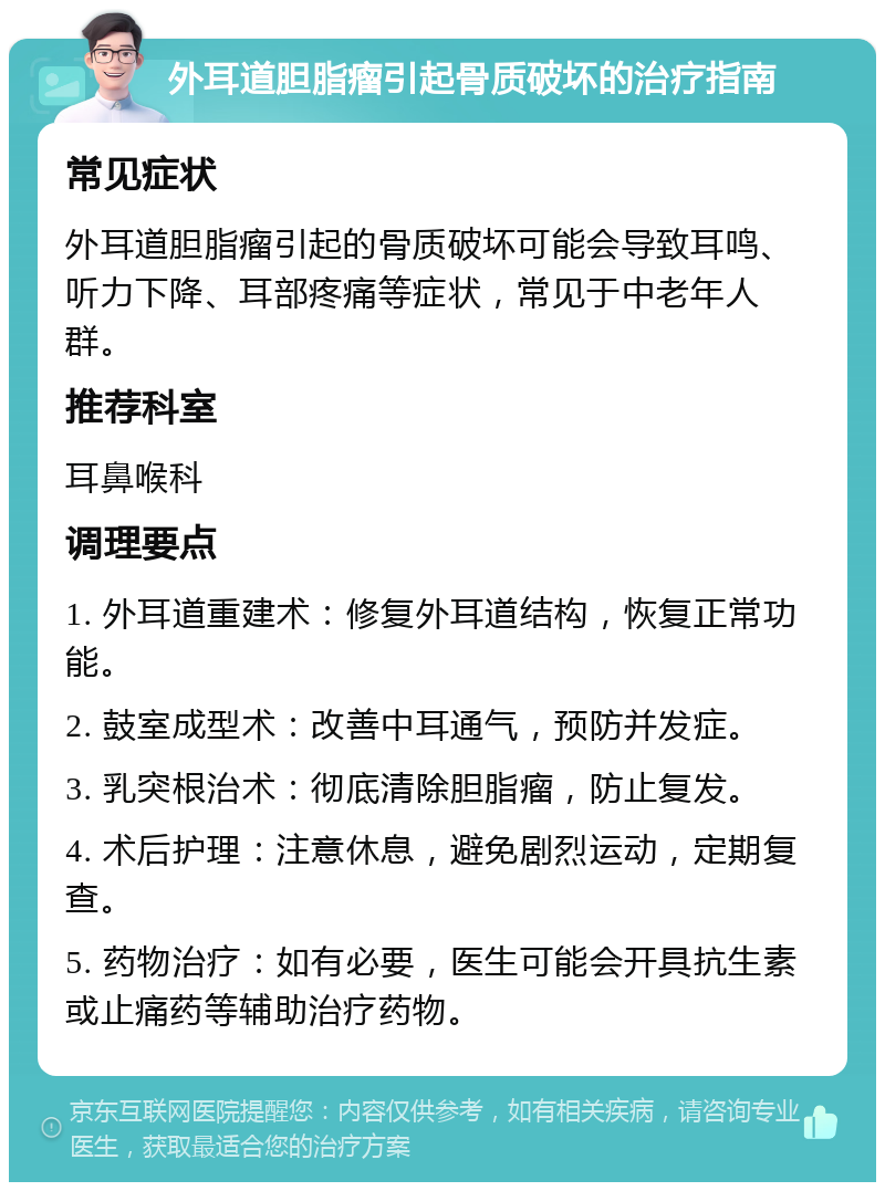 外耳道胆脂瘤引起骨质破坏的治疗指南 常见症状 外耳道胆脂瘤引起的骨质破坏可能会导致耳鸣、听力下降、耳部疼痛等症状，常见于中老年人群。 推荐科室 耳鼻喉科 调理要点 1. 外耳道重建术：修复外耳道结构，恢复正常功能。 2. 鼓室成型术：改善中耳通气，预防并发症。 3. 乳突根治术：彻底清除胆脂瘤，防止复发。 4. 术后护理：注意休息，避免剧烈运动，定期复查。 5. 药物治疗：如有必要，医生可能会开具抗生素或止痛药等辅助治疗药物。