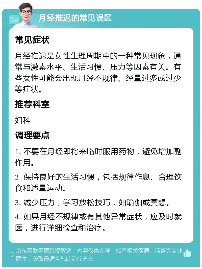 月经推迟的常见误区 常见症状 月经推迟是女性生理周期中的一种常见现象，通常与激素水平、生活习惯、压力等因素有关。有些女性可能会出现月经不规律、经量过多或过少等症状。 推荐科室 妇科 调理要点 1. 不要在月经即将来临时服用药物，避免增加副作用。 2. 保持良好的生活习惯，包括规律作息、合理饮食和适量运动。 3. 减少压力，学习放松技巧，如瑜伽或冥想。 4. 如果月经不规律或有其他异常症状，应及时就医，进行详细检查和治疗。