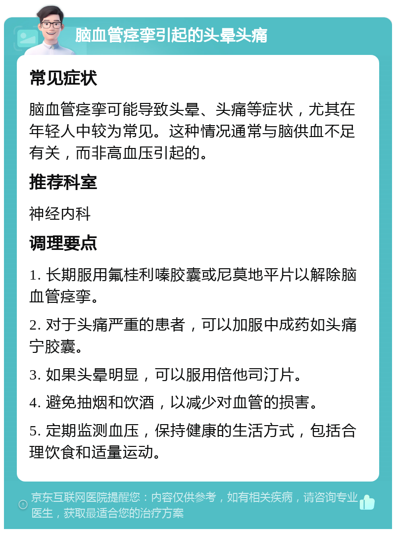 脑血管痉挛引起的头晕头痛 常见症状 脑血管痉挛可能导致头晕、头痛等症状，尤其在年轻人中较为常见。这种情况通常与脑供血不足有关，而非高血压引起的。 推荐科室 神经内科 调理要点 1. 长期服用氟桂利嗪胶囊或尼莫地平片以解除脑血管痉挛。 2. 对于头痛严重的患者，可以加服中成药如头痛宁胶囊。 3. 如果头晕明显，可以服用倍他司汀片。 4. 避免抽烟和饮酒，以减少对血管的损害。 5. 定期监测血压，保持健康的生活方式，包括合理饮食和适量运动。