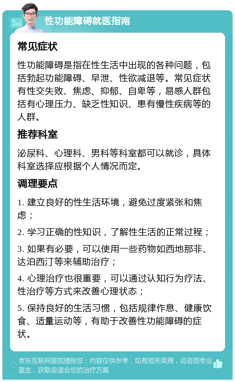 性功能障碍就医指南 常见症状 性功能障碍是指在性生活中出现的各种问题，包括勃起功能障碍、早泄、性欲减退等。常见症状有性交失败、焦虑、抑郁、自卑等，易感人群包括有心理压力、缺乏性知识、患有慢性疾病等的人群。 推荐科室 泌尿科、心理科、男科等科室都可以就诊，具体科室选择应根据个人情况而定。 调理要点 1. 建立良好的性生活环境，避免过度紧张和焦虑； 2. 学习正确的性知识，了解性生活的正常过程； 3. 如果有必要，可以使用一些药物如西地那非、达泊西汀等来辅助治疗； 4. 心理治疗也很重要，可以通过认知行为疗法、性治疗等方式来改善心理状态； 5. 保持良好的生活习惯，包括规律作息、健康饮食、适量运动等，有助于改善性功能障碍的症状。