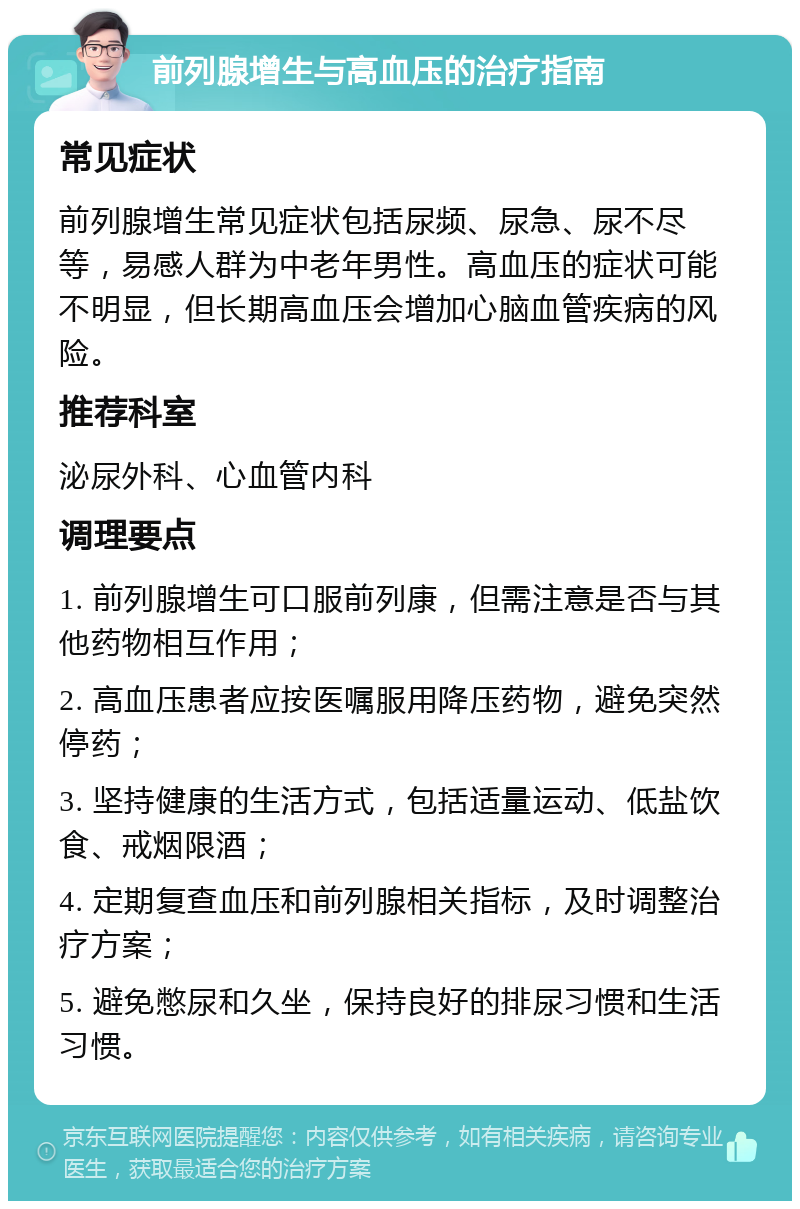 前列腺增生与高血压的治疗指南 常见症状 前列腺增生常见症状包括尿频、尿急、尿不尽等，易感人群为中老年男性。高血压的症状可能不明显，但长期高血压会增加心脑血管疾病的风险。 推荐科室 泌尿外科、心血管内科 调理要点 1. 前列腺增生可口服前列康，但需注意是否与其他药物相互作用； 2. 高血压患者应按医嘱服用降压药物，避免突然停药； 3. 坚持健康的生活方式，包括适量运动、低盐饮食、戒烟限酒； 4. 定期复查血压和前列腺相关指标，及时调整治疗方案； 5. 避免憋尿和久坐，保持良好的排尿习惯和生活习惯。