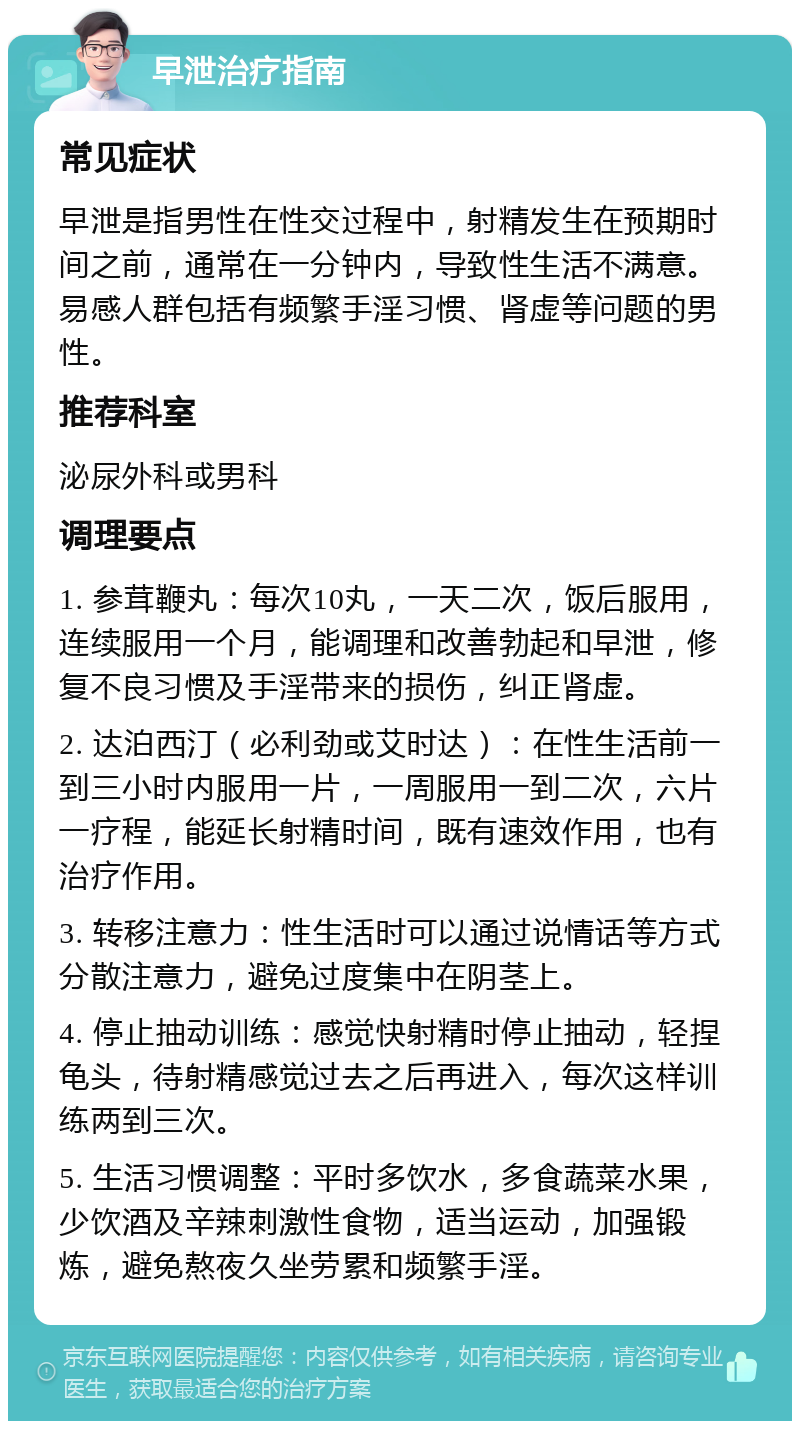 早泄治疗指南 常见症状 早泄是指男性在性交过程中，射精发生在预期时间之前，通常在一分钟内，导致性生活不满意。易感人群包括有频繁手淫习惯、肾虚等问题的男性。 推荐科室 泌尿外科或男科 调理要点 1. 参茸鞭丸：每次10丸，一天二次，饭后服用，连续服用一个月，能调理和改善勃起和早泄，修复不良习惯及手淫带来的损伤，纠正肾虚。 2. 达泊西汀（必利劲或艾时达）：在性生活前一到三小时内服用一片，一周服用一到二次，六片一疗程，能延长射精时间，既有速效作用，也有治疗作用。 3. 转移注意力：性生活时可以通过说情话等方式分散注意力，避免过度集中在阴茎上。 4. 停止抽动训练：感觉快射精时停止抽动，轻捏龟头，待射精感觉过去之后再进入，每次这样训练两到三次。 5. 生活习惯调整：平时多饮水，多食蔬菜水果，少饮酒及辛辣刺激性食物，适当运动，加强锻炼，避免熬夜久坐劳累和频繁手淫。