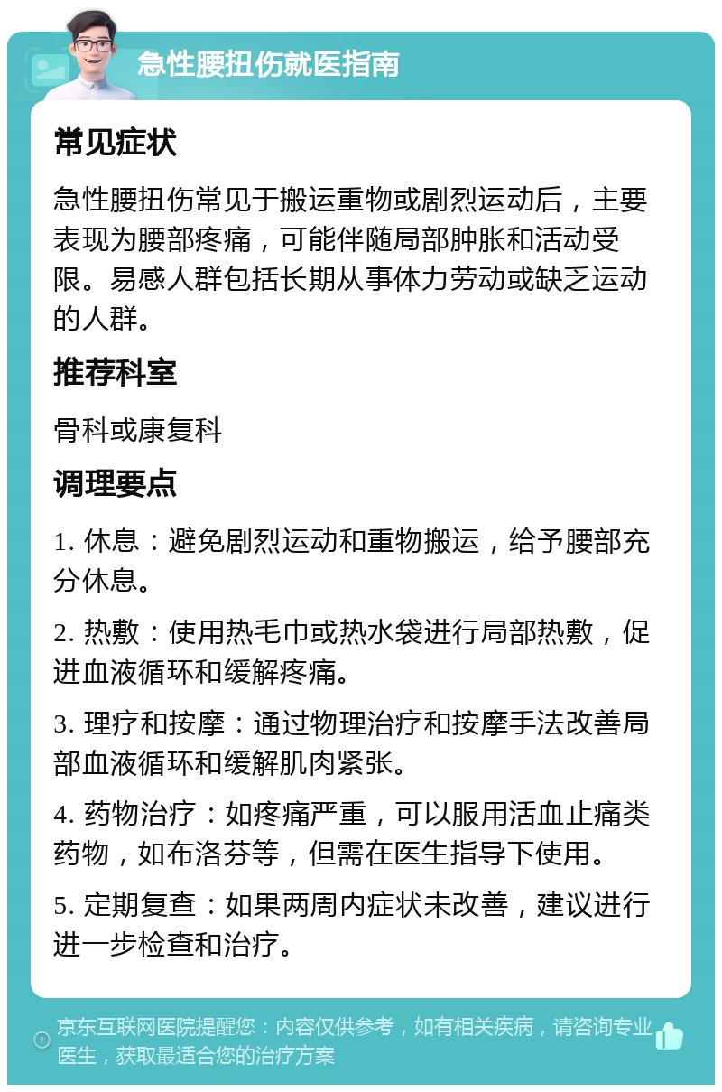 急性腰扭伤就医指南 常见症状 急性腰扭伤常见于搬运重物或剧烈运动后，主要表现为腰部疼痛，可能伴随局部肿胀和活动受限。易感人群包括长期从事体力劳动或缺乏运动的人群。 推荐科室 骨科或康复科 调理要点 1. 休息：避免剧烈运动和重物搬运，给予腰部充分休息。 2. 热敷：使用热毛巾或热水袋进行局部热敷，促进血液循环和缓解疼痛。 3. 理疗和按摩：通过物理治疗和按摩手法改善局部血液循环和缓解肌肉紧张。 4. 药物治疗：如疼痛严重，可以服用活血止痛类药物，如布洛芬等，但需在医生指导下使用。 5. 定期复查：如果两周内症状未改善，建议进行进一步检查和治疗。