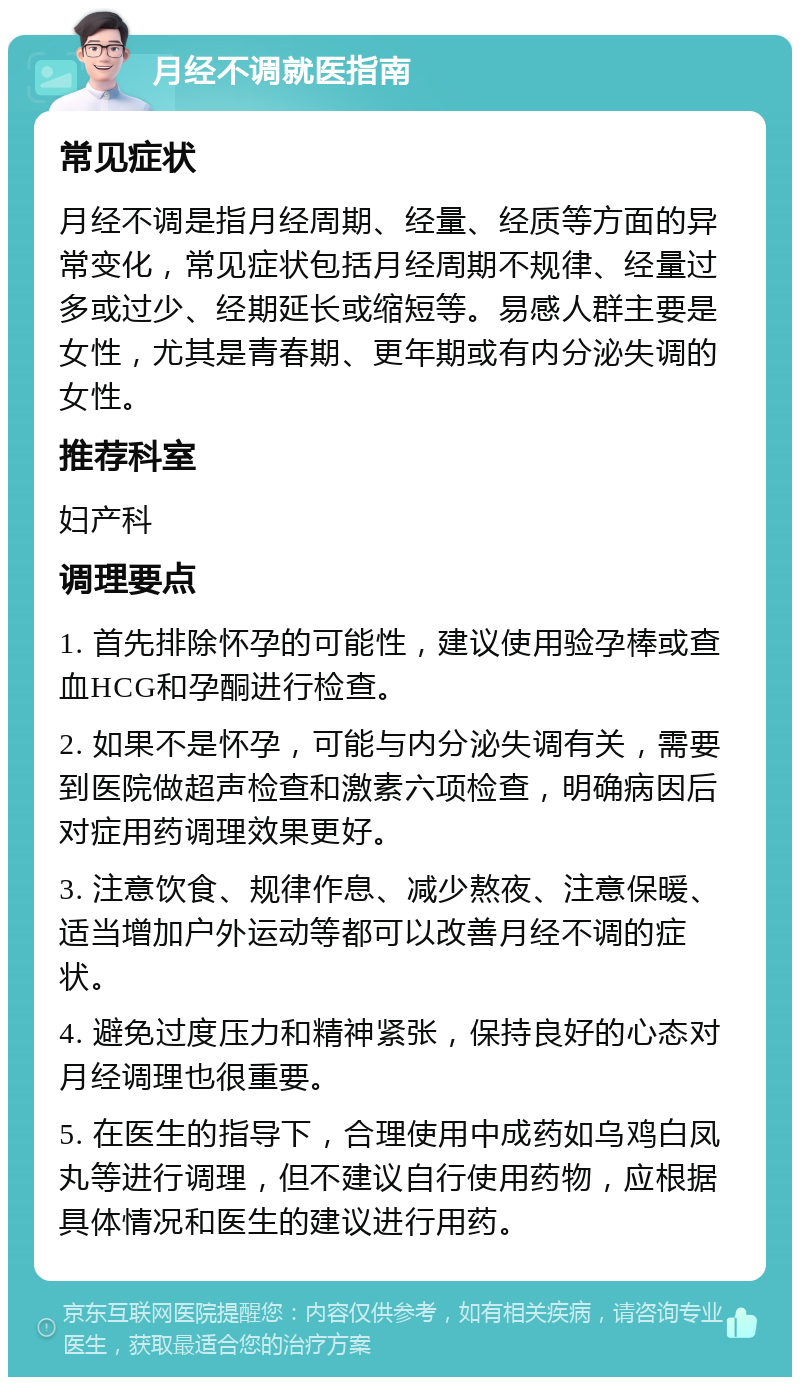 月经不调就医指南 常见症状 月经不调是指月经周期、经量、经质等方面的异常变化，常见症状包括月经周期不规律、经量过多或过少、经期延长或缩短等。易感人群主要是女性，尤其是青春期、更年期或有内分泌失调的女性。 推荐科室 妇产科 调理要点 1. 首先排除怀孕的可能性，建议使用验孕棒或查血HCG和孕酮进行检查。 2. 如果不是怀孕，可能与内分泌失调有关，需要到医院做超声检查和激素六项检查，明确病因后对症用药调理效果更好。 3. 注意饮食、规律作息、减少熬夜、注意保暖、适当增加户外运动等都可以改善月经不调的症状。 4. 避免过度压力和精神紧张，保持良好的心态对月经调理也很重要。 5. 在医生的指导下，合理使用中成药如乌鸡白凤丸等进行调理，但不建议自行使用药物，应根据具体情况和医生的建议进行用药。