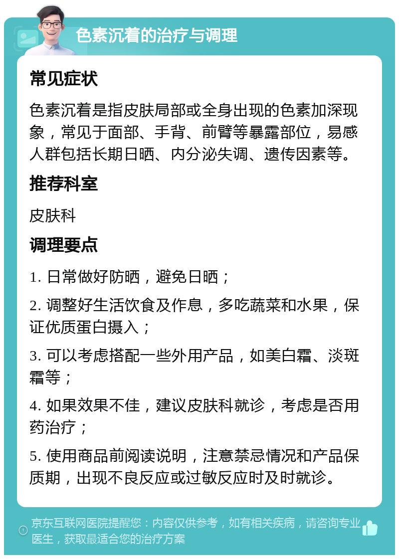 色素沉着的治疗与调理 常见症状 色素沉着是指皮肤局部或全身出现的色素加深现象，常见于面部、手背、前臂等暴露部位，易感人群包括长期日晒、内分泌失调、遗传因素等。 推荐科室 皮肤科 调理要点 1. 日常做好防晒，避免日晒； 2. 调整好生活饮食及作息，多吃蔬菜和水果，保证优质蛋白摄入； 3. 可以考虑搭配一些外用产品，如美白霜、淡斑霜等； 4. 如果效果不佳，建议皮肤科就诊，考虑是否用药治疗； 5. 使用商品前阅读说明，注意禁忌情况和产品保质期，出现不良反应或过敏反应时及时就诊。