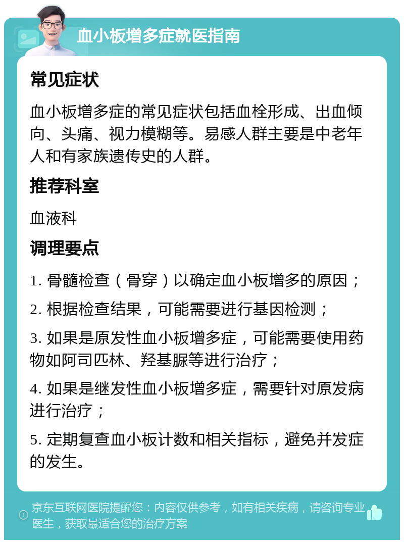 血小板增多症就医指南 常见症状 血小板增多症的常见症状包括血栓形成、出血倾向、头痛、视力模糊等。易感人群主要是中老年人和有家族遗传史的人群。 推荐科室 血液科 调理要点 1. 骨髓检查（骨穿）以确定血小板增多的原因； 2. 根据检查结果，可能需要进行基因检测； 3. 如果是原发性血小板增多症，可能需要使用药物如阿司匹林、羟基脲等进行治疗； 4. 如果是继发性血小板增多症，需要针对原发病进行治疗； 5. 定期复查血小板计数和相关指标，避免并发症的发生。