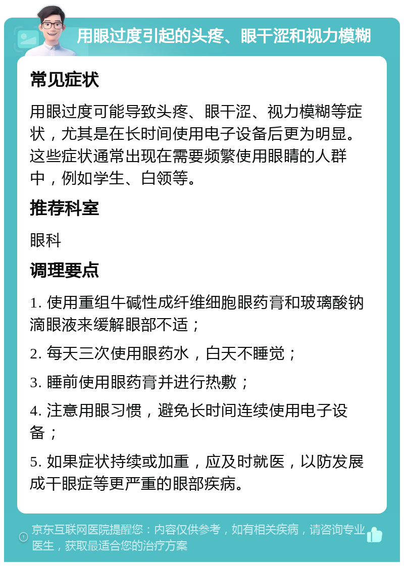 用眼过度引起的头疼、眼干涩和视力模糊 常见症状 用眼过度可能导致头疼、眼干涩、视力模糊等症状，尤其是在长时间使用电子设备后更为明显。这些症状通常出现在需要频繁使用眼睛的人群中，例如学生、白领等。 推荐科室 眼科 调理要点 1. 使用重组牛碱性成纤维细胞眼药膏和玻璃酸钠滴眼液来缓解眼部不适； 2. 每天三次使用眼药水，白天不睡觉； 3. 睡前使用眼药膏并进行热敷； 4. 注意用眼习惯，避免长时间连续使用电子设备； 5. 如果症状持续或加重，应及时就医，以防发展成干眼症等更严重的眼部疾病。