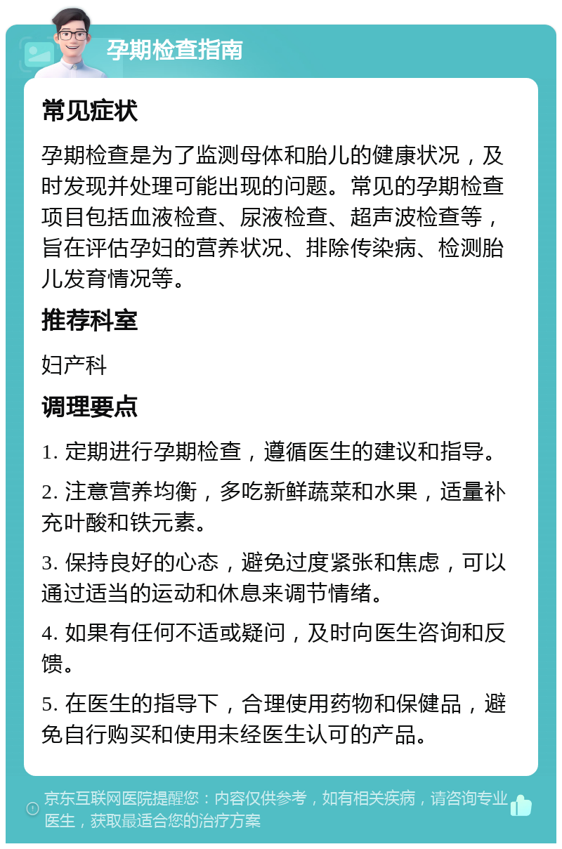 孕期检查指南 常见症状 孕期检查是为了监测母体和胎儿的健康状况，及时发现并处理可能出现的问题。常见的孕期检查项目包括血液检查、尿液检查、超声波检查等，旨在评估孕妇的营养状况、排除传染病、检测胎儿发育情况等。 推荐科室 妇产科 调理要点 1. 定期进行孕期检查，遵循医生的建议和指导。 2. 注意营养均衡，多吃新鲜蔬菜和水果，适量补充叶酸和铁元素。 3. 保持良好的心态，避免过度紧张和焦虑，可以通过适当的运动和休息来调节情绪。 4. 如果有任何不适或疑问，及时向医生咨询和反馈。 5. 在医生的指导下，合理使用药物和保健品，避免自行购买和使用未经医生认可的产品。