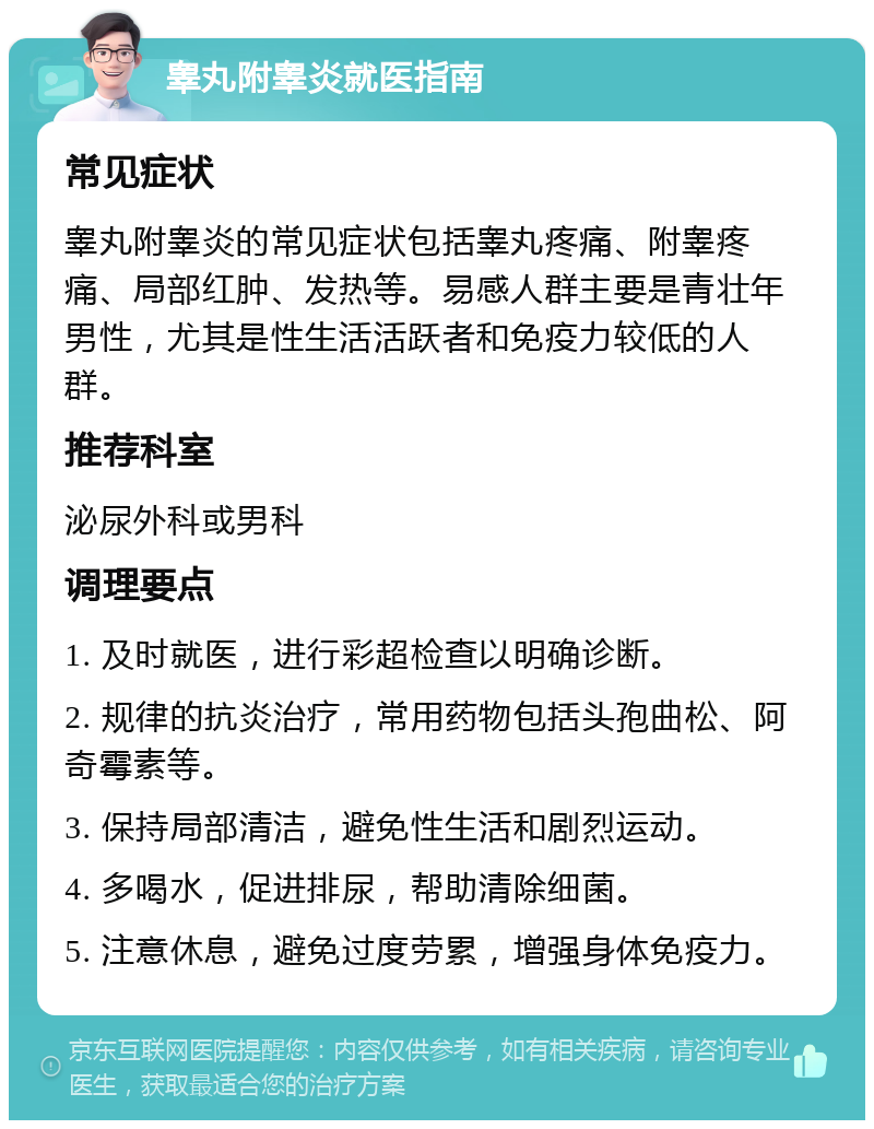 睾丸附睾炎就医指南 常见症状 睾丸附睾炎的常见症状包括睾丸疼痛、附睾疼痛、局部红肿、发热等。易感人群主要是青壮年男性，尤其是性生活活跃者和免疫力较低的人群。 推荐科室 泌尿外科或男科 调理要点 1. 及时就医，进行彩超检查以明确诊断。 2. 规律的抗炎治疗，常用药物包括头孢曲松、阿奇霉素等。 3. 保持局部清洁，避免性生活和剧烈运动。 4. 多喝水，促进排尿，帮助清除细菌。 5. 注意休息，避免过度劳累，增强身体免疫力。