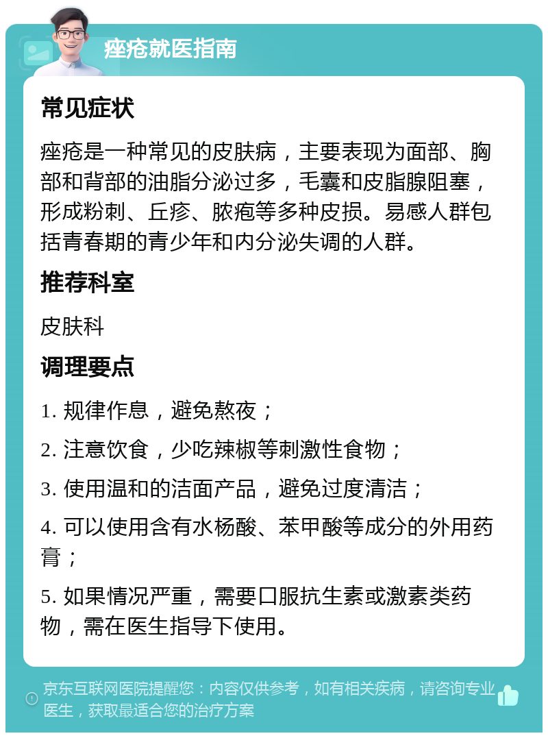 痤疮就医指南 常见症状 痤疮是一种常见的皮肤病，主要表现为面部、胸部和背部的油脂分泌过多，毛囊和皮脂腺阻塞，形成粉刺、丘疹、脓疱等多种皮损。易感人群包括青春期的青少年和内分泌失调的人群。 推荐科室 皮肤科 调理要点 1. 规律作息，避免熬夜； 2. 注意饮食，少吃辣椒等刺激性食物； 3. 使用温和的洁面产品，避免过度清洁； 4. 可以使用含有水杨酸、苯甲酸等成分的外用药膏； 5. 如果情况严重，需要口服抗生素或激素类药物，需在医生指导下使用。