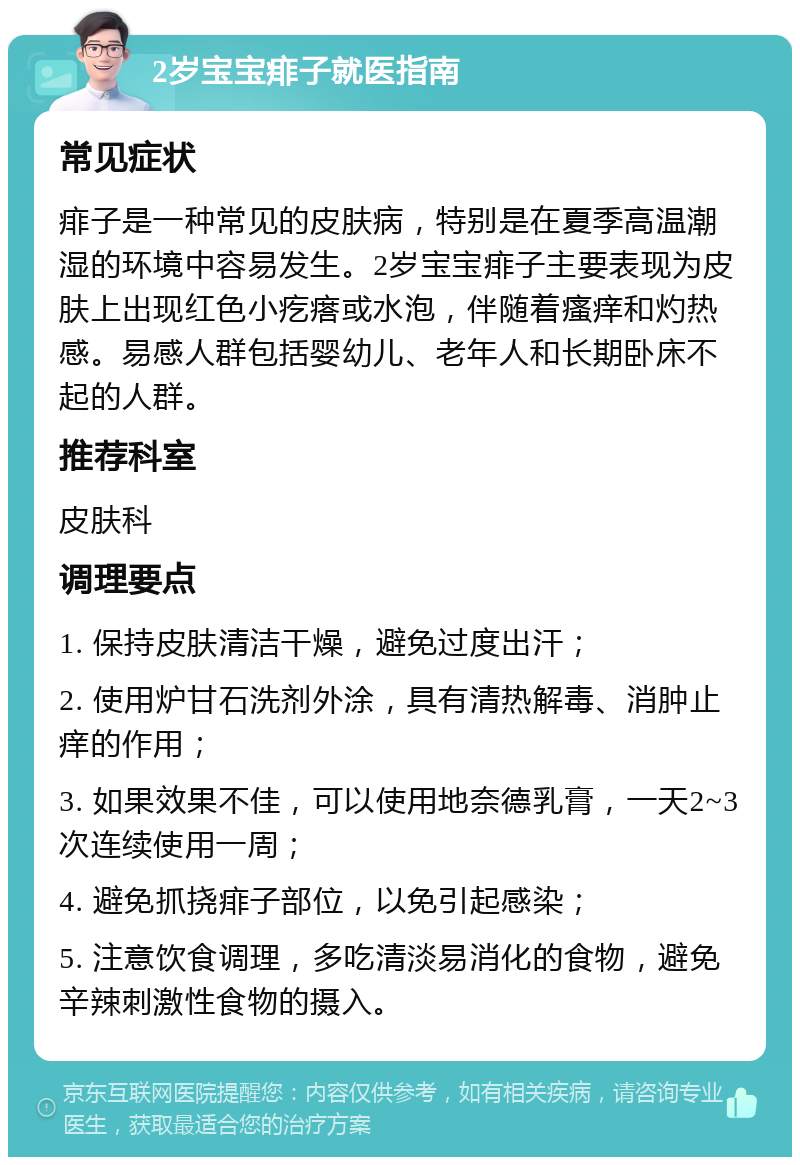 2岁宝宝痱子就医指南 常见症状 痱子是一种常见的皮肤病，特别是在夏季高温潮湿的环境中容易发生。2岁宝宝痱子主要表现为皮肤上出现红色小疙瘩或水泡，伴随着瘙痒和灼热感。易感人群包括婴幼儿、老年人和长期卧床不起的人群。 推荐科室 皮肤科 调理要点 1. 保持皮肤清洁干燥，避免过度出汗； 2. 使用炉甘石洗剂外涂，具有清热解毒、消肿止痒的作用； 3. 如果效果不佳，可以使用地奈德乳膏，一天2~3次连续使用一周； 4. 避免抓挠痱子部位，以免引起感染； 5. 注意饮食调理，多吃清淡易消化的食物，避免辛辣刺激性食物的摄入。