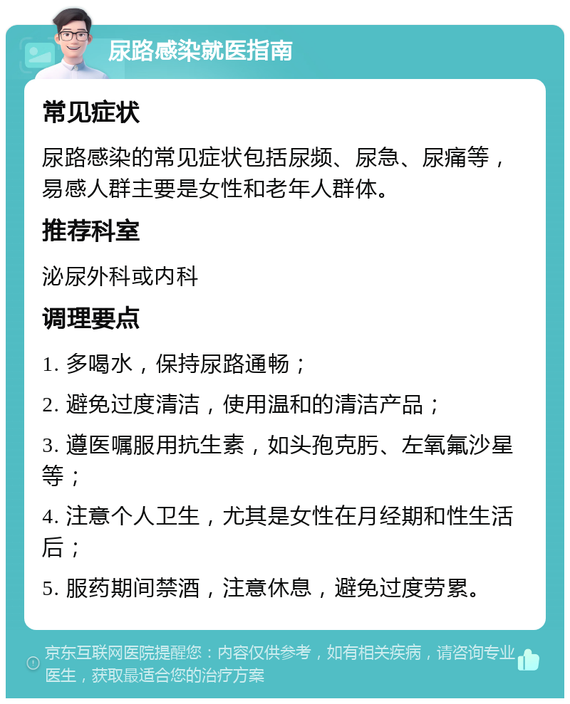 尿路感染就医指南 常见症状 尿路感染的常见症状包括尿频、尿急、尿痛等，易感人群主要是女性和老年人群体。 推荐科室 泌尿外科或内科 调理要点 1. 多喝水，保持尿路通畅； 2. 避免过度清洁，使用温和的清洁产品； 3. 遵医嘱服用抗生素，如头孢克肟、左氧氟沙星等； 4. 注意个人卫生，尤其是女性在月经期和性生活后； 5. 服药期间禁酒，注意休息，避免过度劳累。