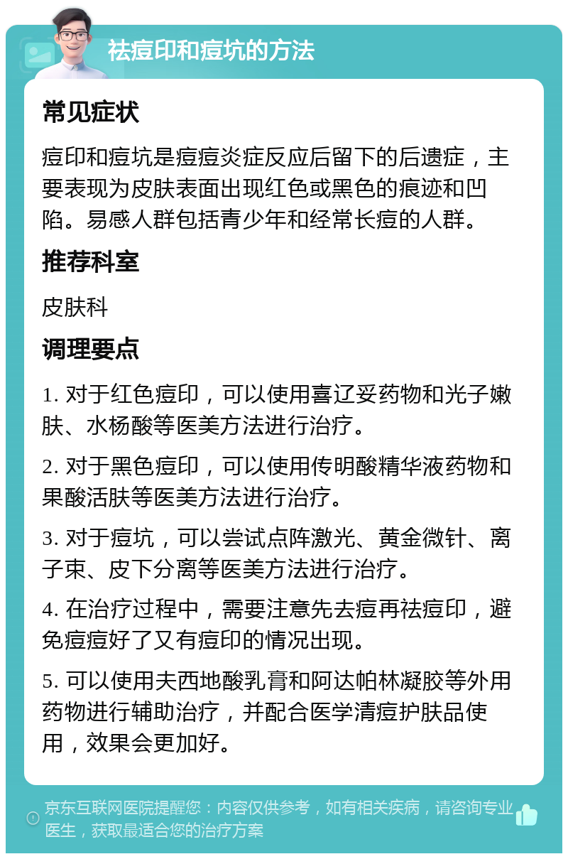 祛痘印和痘坑的方法 常见症状 痘印和痘坑是痘痘炎症反应后留下的后遗症，主要表现为皮肤表面出现红色或黑色的痕迹和凹陷。易感人群包括青少年和经常长痘的人群。 推荐科室 皮肤科 调理要点 1. 对于红色痘印，可以使用喜辽妥药物和光子嫩肤、水杨酸等医美方法进行治疗。 2. 对于黑色痘印，可以使用传明酸精华液药物和果酸活肤等医美方法进行治疗。 3. 对于痘坑，可以尝试点阵激光、黄金微针、离子束、皮下分离等医美方法进行治疗。 4. 在治疗过程中，需要注意先去痘再祛痘印，避免痘痘好了又有痘印的情况出现。 5. 可以使用夫西地酸乳膏和阿达帕林凝胶等外用药物进行辅助治疗，并配合医学清痘护肤品使用，效果会更加好。