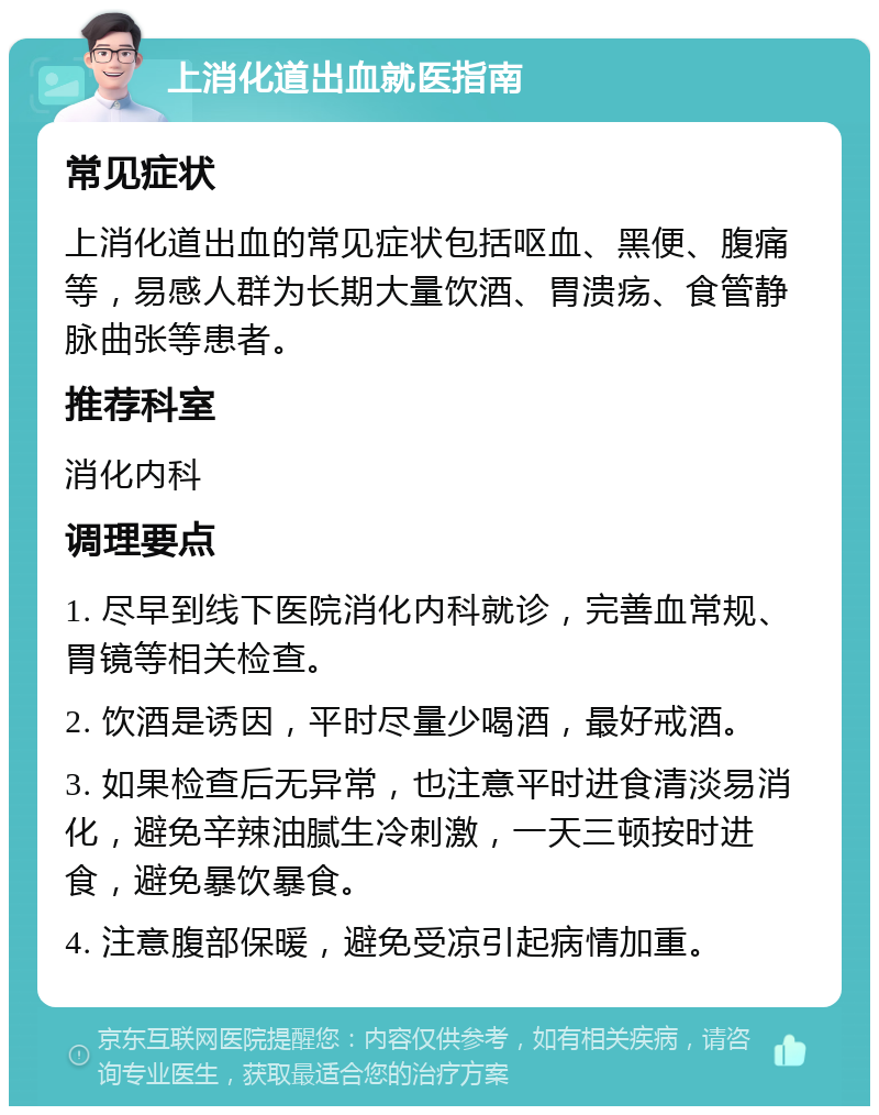 上消化道出血就医指南 常见症状 上消化道出血的常见症状包括呕血、黑便、腹痛等，易感人群为长期大量饮酒、胃溃疡、食管静脉曲张等患者。 推荐科室 消化内科 调理要点 1. 尽早到线下医院消化内科就诊，完善血常规、胃镜等相关检查。 2. 饮酒是诱因，平时尽量少喝酒，最好戒酒。 3. 如果检查后无异常，也注意平时进食清淡易消化，避免辛辣油腻生冷刺激，一天三顿按时进食，避免暴饮暴食。 4. 注意腹部保暖，避免受凉引起病情加重。