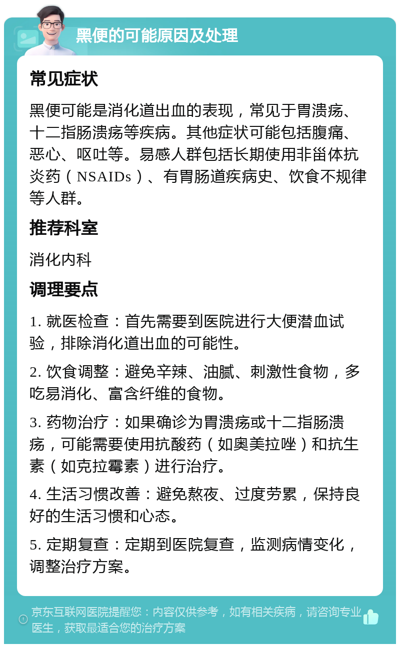 黑便的可能原因及处理 常见症状 黑便可能是消化道出血的表现，常见于胃溃疡、十二指肠溃疡等疾病。其他症状可能包括腹痛、恶心、呕吐等。易感人群包括长期使用非甾体抗炎药（NSAIDs）、有胃肠道疾病史、饮食不规律等人群。 推荐科室 消化内科 调理要点 1. 就医检查：首先需要到医院进行大便潜血试验，排除消化道出血的可能性。 2. 饮食调整：避免辛辣、油腻、刺激性食物，多吃易消化、富含纤维的食物。 3. 药物治疗：如果确诊为胃溃疡或十二指肠溃疡，可能需要使用抗酸药（如奥美拉唑）和抗生素（如克拉霉素）进行治疗。 4. 生活习惯改善：避免熬夜、过度劳累，保持良好的生活习惯和心态。 5. 定期复查：定期到医院复查，监测病情变化，调整治疗方案。