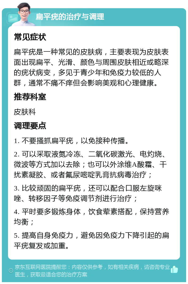 扁平疣的治疗与调理 常见症状 扁平疣是一种常见的皮肤病，主要表现为皮肤表面出现扁平、光滑、颜色与周围皮肤相近或略深的疣状病变，多见于青少年和免疫力较低的人群，通常不痛不痒但会影响美观和心理健康。 推荐科室 皮肤科 调理要点 1. 不要搔抓扁平疣，以免接种传播。 2. 可以采取液氮冷冻、二氧化碳激光、电灼烧、微波等方式加以去除；也可以外涂维A酸霜、干扰素凝胶、或者氟尿嘧啶乳膏抗病毒治疗； 3. 比较顽固的扁平疣，还可以配合口服左旋咪唑、转移因子等免疫调节剂进行治疗； 4. 平时要多锻炼身体，饮食荤素搭配，保持营养均衡； 5. 提高自身免疫力，避免因免疫力下降引起的扁平疣复发或加重。