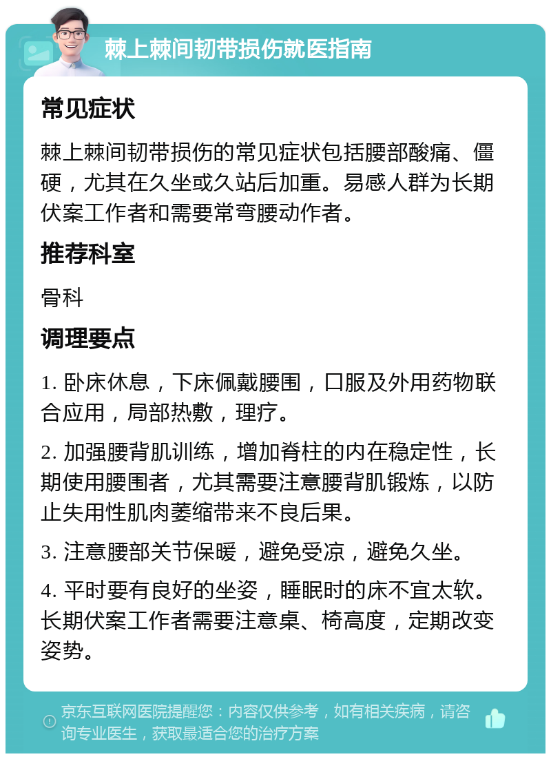 棘上棘间韧带损伤就医指南 常见症状 棘上棘间韧带损伤的常见症状包括腰部酸痛、僵硬，尤其在久坐或久站后加重。易感人群为长期伏案工作者和需要常弯腰动作者。 推荐科室 骨科 调理要点 1. 卧床休息，下床佩戴腰围，口服及外用药物联合应用，局部热敷，理疗。 2. 加强腰背肌训练，增加脊柱的内在稳定性，长期使用腰围者，尤其需要注意腰背肌锻炼，以防止失用性肌肉萎缩带来不良后果。 3. 注意腰部关节保暖，避免受凉，避免久坐。 4. 平时要有良好的坐姿，睡眠时的床不宜太软。长期伏案工作者需要注意桌、椅高度，定期改变姿势。