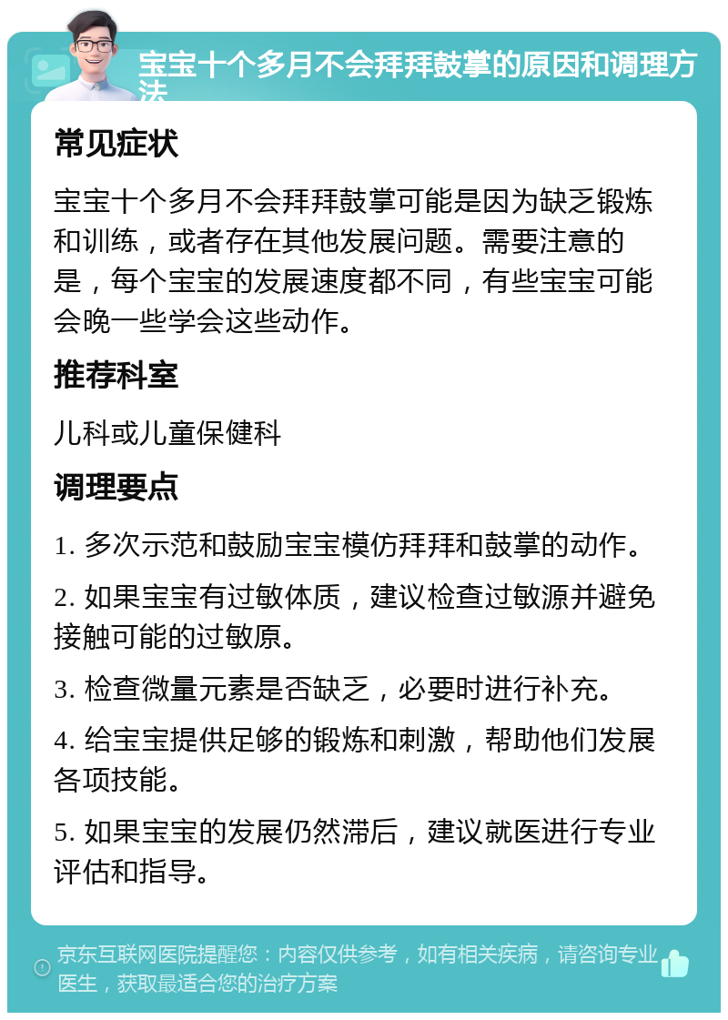 宝宝十个多月不会拜拜鼓掌的原因和调理方法 常见症状 宝宝十个多月不会拜拜鼓掌可能是因为缺乏锻炼和训练，或者存在其他发展问题。需要注意的是，每个宝宝的发展速度都不同，有些宝宝可能会晚一些学会这些动作。 推荐科室 儿科或儿童保健科 调理要点 1. 多次示范和鼓励宝宝模仿拜拜和鼓掌的动作。 2. 如果宝宝有过敏体质，建议检查过敏源并避免接触可能的过敏原。 3. 检查微量元素是否缺乏，必要时进行补充。 4. 给宝宝提供足够的锻炼和刺激，帮助他们发展各项技能。 5. 如果宝宝的发展仍然滞后，建议就医进行专业评估和指导。