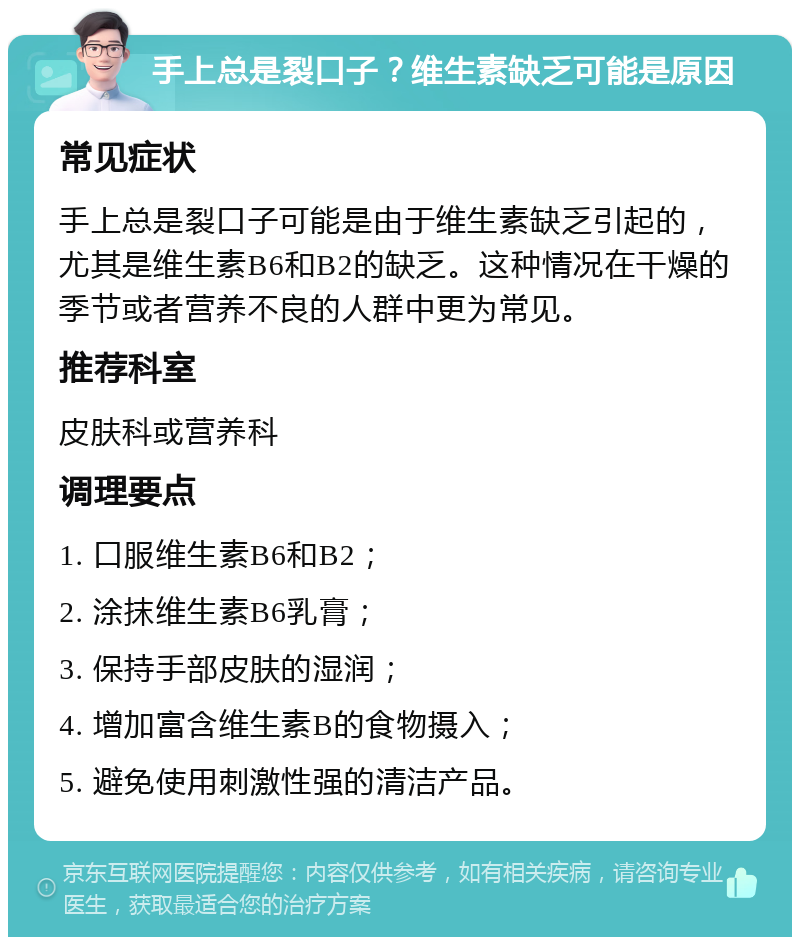 手上总是裂口子？维生素缺乏可能是原因 常见症状 手上总是裂口子可能是由于维生素缺乏引起的，尤其是维生素B6和B2的缺乏。这种情况在干燥的季节或者营养不良的人群中更为常见。 推荐科室 皮肤科或营养科 调理要点 1. 口服维生素B6和B2； 2. 涂抹维生素B6乳膏； 3. 保持手部皮肤的湿润； 4. 增加富含维生素B的食物摄入； 5. 避免使用刺激性强的清洁产品。