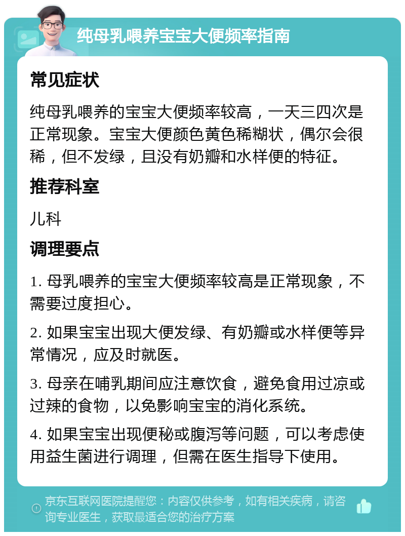 纯母乳喂养宝宝大便频率指南 常见症状 纯母乳喂养的宝宝大便频率较高，一天三四次是正常现象。宝宝大便颜色黄色稀糊状，偶尔会很稀，但不发绿，且没有奶瓣和水样便的特征。 推荐科室 儿科 调理要点 1. 母乳喂养的宝宝大便频率较高是正常现象，不需要过度担心。 2. 如果宝宝出现大便发绿、有奶瓣或水样便等异常情况，应及时就医。 3. 母亲在哺乳期间应注意饮食，避免食用过凉或过辣的食物，以免影响宝宝的消化系统。 4. 如果宝宝出现便秘或腹泻等问题，可以考虑使用益生菌进行调理，但需在医生指导下使用。