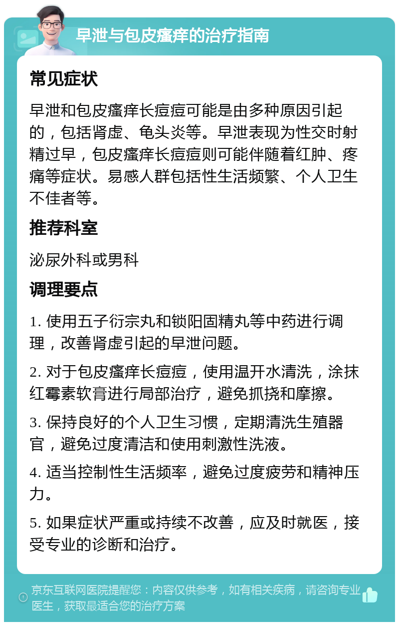 早泄与包皮瘙痒的治疗指南 常见症状 早泄和包皮瘙痒长痘痘可能是由多种原因引起的，包括肾虚、龟头炎等。早泄表现为性交时射精过早，包皮瘙痒长痘痘则可能伴随着红肿、疼痛等症状。易感人群包括性生活频繁、个人卫生不佳者等。 推荐科室 泌尿外科或男科 调理要点 1. 使用五子衍宗丸和锁阳固精丸等中药进行调理，改善肾虚引起的早泄问题。 2. 对于包皮瘙痒长痘痘，使用温开水清洗，涂抹红霉素软膏进行局部治疗，避免抓挠和摩擦。 3. 保持良好的个人卫生习惯，定期清洗生殖器官，避免过度清洁和使用刺激性洗液。 4. 适当控制性生活频率，避免过度疲劳和精神压力。 5. 如果症状严重或持续不改善，应及时就医，接受专业的诊断和治疗。