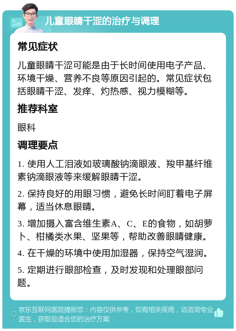 儿童眼睛干涩的治疗与调理 常见症状 儿童眼睛干涩可能是由于长时间使用电子产品、环境干燥、营养不良等原因引起的。常见症状包括眼睛干涩、发痒、灼热感、视力模糊等。 推荐科室 眼科 调理要点 1. 使用人工泪液如玻璃酸钠滴眼液、羧甲基纤维素钠滴眼液等来缓解眼睛干涩。 2. 保持良好的用眼习惯，避免长时间盯着电子屏幕，适当休息眼睛。 3. 增加摄入富含维生素A、C、E的食物，如胡萝卜、柑橘类水果、坚果等，帮助改善眼睛健康。 4. 在干燥的环境中使用加湿器，保持空气湿润。 5. 定期进行眼部检查，及时发现和处理眼部问题。