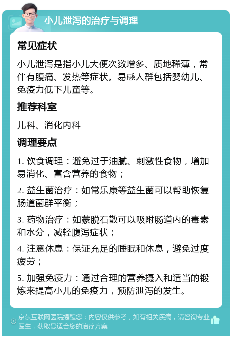 小儿泄泻的治疗与调理 常见症状 小儿泄泻是指小儿大便次数增多、质地稀薄，常伴有腹痛、发热等症状。易感人群包括婴幼儿、免疫力低下儿童等。 推荐科室 儿科、消化内科 调理要点 1. 饮食调理：避免过于油腻、刺激性食物，增加易消化、富含营养的食物； 2. 益生菌治疗：如常乐康等益生菌可以帮助恢复肠道菌群平衡； 3. 药物治疗：如蒙脱石散可以吸附肠道内的毒素和水分，减轻腹泻症状； 4. 注意休息：保证充足的睡眠和休息，避免过度疲劳； 5. 加强免疫力：通过合理的营养摄入和适当的锻炼来提高小儿的免疫力，预防泄泻的发生。