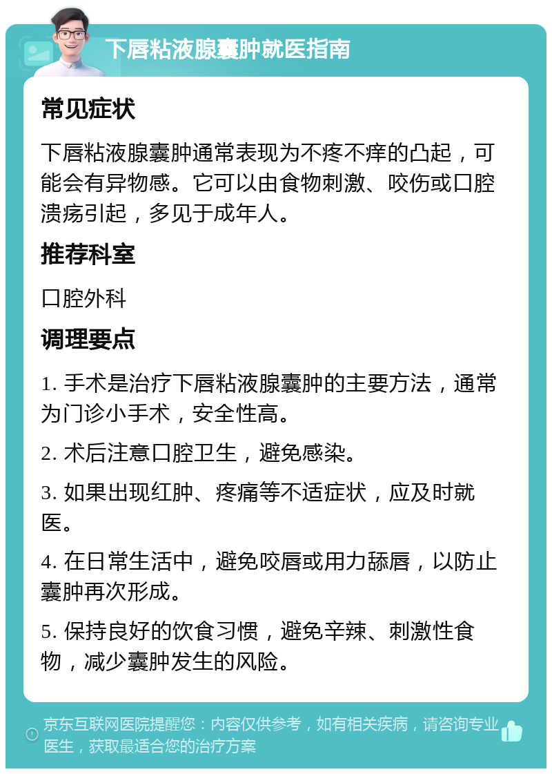 下唇粘液腺囊肿就医指南 常见症状 下唇粘液腺囊肿通常表现为不疼不痒的凸起，可能会有异物感。它可以由食物刺激、咬伤或口腔溃疡引起，多见于成年人。 推荐科室 口腔外科 调理要点 1. 手术是治疗下唇粘液腺囊肿的主要方法，通常为门诊小手术，安全性高。 2. 术后注意口腔卫生，避免感染。 3. 如果出现红肿、疼痛等不适症状，应及时就医。 4. 在日常生活中，避免咬唇或用力舔唇，以防止囊肿再次形成。 5. 保持良好的饮食习惯，避免辛辣、刺激性食物，减少囊肿发生的风险。