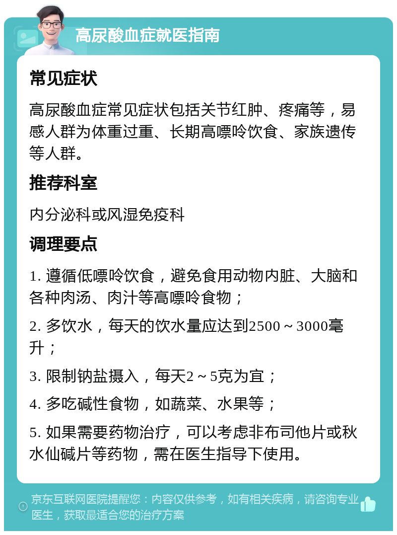 高尿酸血症就医指南 常见症状 高尿酸血症常见症状包括关节红肿、疼痛等，易感人群为体重过重、长期高嘌呤饮食、家族遗传等人群。 推荐科室 内分泌科或风湿免疫科 调理要点 1. 遵循低嘌呤饮食，避免食用动物内脏、大脑和各种肉汤、肉汁等高嘌呤食物； 2. 多饮水，每天的饮水量应达到2500～3000毫升； 3. 限制钠盐摄入，每天2～5克为宜； 4. 多吃碱性食物，如蔬菜、水果等； 5. 如果需要药物治疗，可以考虑非布司他片或秋水仙碱片等药物，需在医生指导下使用。