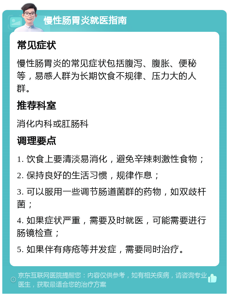 慢性肠胃炎就医指南 常见症状 慢性肠胃炎的常见症状包括腹泻、腹胀、便秘等，易感人群为长期饮食不规律、压力大的人群。 推荐科室 消化内科或肛肠科 调理要点 1. 饮食上要清淡易消化，避免辛辣刺激性食物； 2. 保持良好的生活习惯，规律作息； 3. 可以服用一些调节肠道菌群的药物，如双歧杆菌； 4. 如果症状严重，需要及时就医，可能需要进行肠镜检查； 5. 如果伴有痔疮等并发症，需要同时治疗。