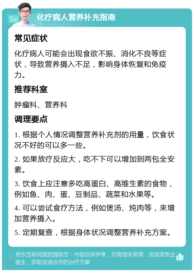 化疗病人营养补充指南 常见症状 化疗病人可能会出现食欲不振、消化不良等症状，导致营养摄入不足，影响身体恢复和免疫力。 推荐科室 肿瘤科、营养科 调理要点 1. 根据个人情况调整营养补充剂的用量，饮食状况不好的可以多一些。 2. 如果放疗反应大，吃不下可以增加到两包全安素。 3. 饮食上应注意多吃高蛋白、高维生素的食物，例如鱼、肉、蛋、豆制品、蔬菜和水果等。 4. 可以尝试食疗方法，例如煲汤、炖肉等，来增加营养摄入。 5. 定期复查，根据身体状况调整营养补充方案。