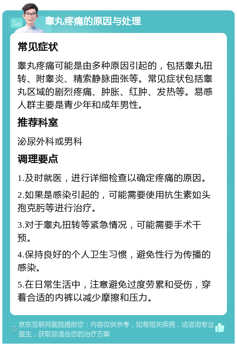 睾丸疼痛的原因与处理 常见症状 睾丸疼痛可能是由多种原因引起的，包括睾丸扭转、附睾炎、精索静脉曲张等。常见症状包括睾丸区域的剧烈疼痛、肿胀、红肿、发热等。易感人群主要是青少年和成年男性。 推荐科室 泌尿外科或男科 调理要点 1.及时就医，进行详细检查以确定疼痛的原因。 2.如果是感染引起的，可能需要使用抗生素如头孢克肟等进行治疗。 3.对于睾丸扭转等紧急情况，可能需要手术干预。 4.保持良好的个人卫生习惯，避免性行为传播的感染。 5.在日常生活中，注意避免过度劳累和受伤，穿着合适的内裤以减少摩擦和压力。