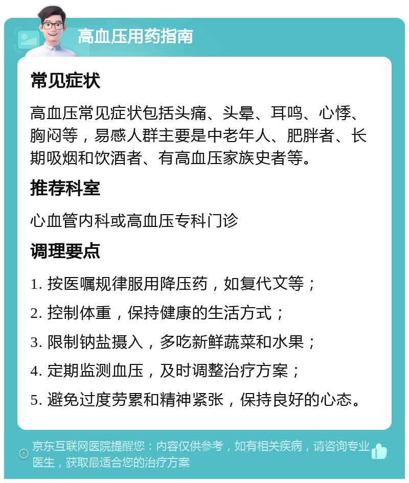 高血压用药指南 常见症状 高血压常见症状包括头痛、头晕、耳鸣、心悸、胸闷等，易感人群主要是中老年人、肥胖者、长期吸烟和饮酒者、有高血压家族史者等。 推荐科室 心血管内科或高血压专科门诊 调理要点 1. 按医嘱规律服用降压药，如复代文等； 2. 控制体重，保持健康的生活方式； 3. 限制钠盐摄入，多吃新鲜蔬菜和水果； 4. 定期监测血压，及时调整治疗方案； 5. 避免过度劳累和精神紧张，保持良好的心态。