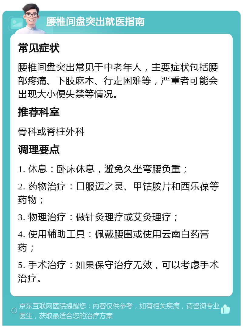 腰椎间盘突出就医指南 常见症状 腰椎间盘突出常见于中老年人，主要症状包括腰部疼痛、下肢麻木、行走困难等，严重者可能会出现大小便失禁等情况。 推荐科室 骨科或脊柱外科 调理要点 1. 休息：卧床休息，避免久坐弯腰负重； 2. 药物治疗：口服迈之灵、甲钴胺片和西乐葆等药物； 3. 物理治疗：做针灸理疗或艾灸理疗； 4. 使用辅助工具：佩戴腰围或使用云南白药膏药； 5. 手术治疗：如果保守治疗无效，可以考虑手术治疗。