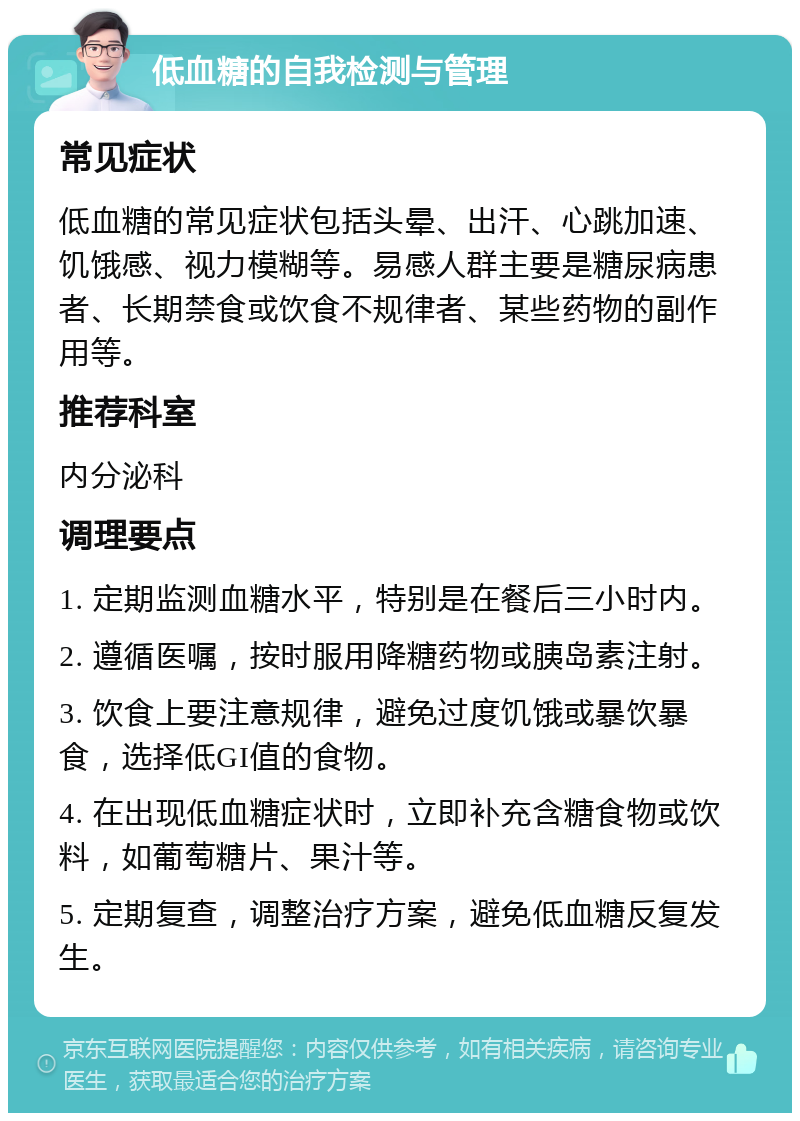 低血糖的自我检测与管理 常见症状 低血糖的常见症状包括头晕、出汗、心跳加速、饥饿感、视力模糊等。易感人群主要是糖尿病患者、长期禁食或饮食不规律者、某些药物的副作用等。 推荐科室 内分泌科 调理要点 1. 定期监测血糖水平，特别是在餐后三小时内。 2. 遵循医嘱，按时服用降糖药物或胰岛素注射。 3. 饮食上要注意规律，避免过度饥饿或暴饮暴食，选择低GI值的食物。 4. 在出现低血糖症状时，立即补充含糖食物或饮料，如葡萄糖片、果汁等。 5. 定期复查，调整治疗方案，避免低血糖反复发生。