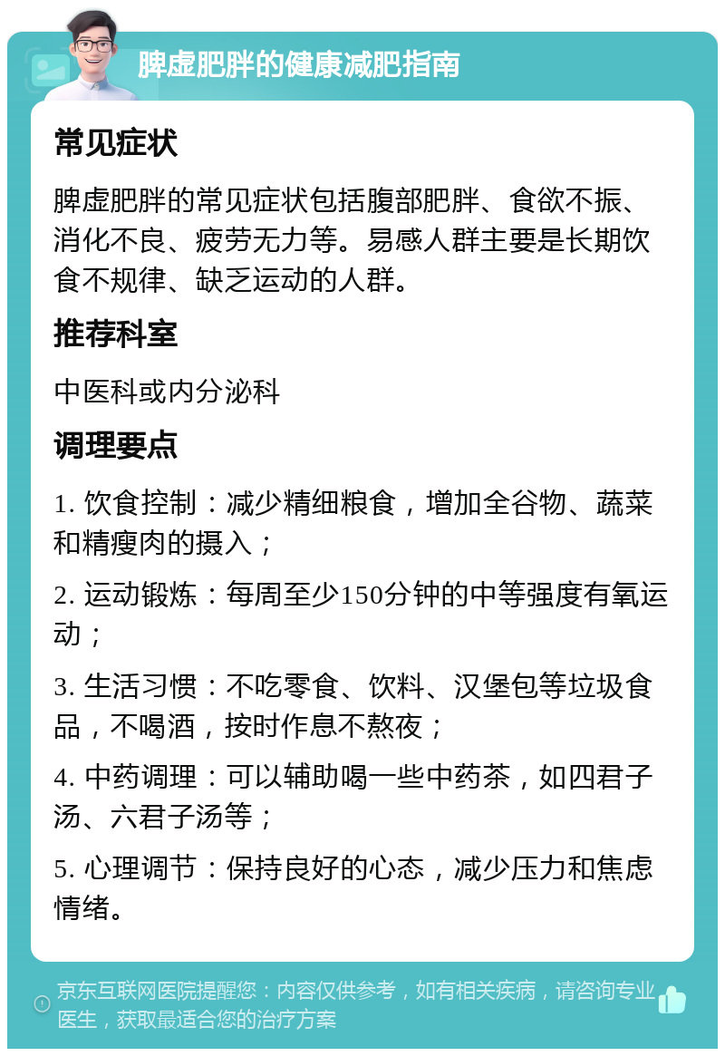 脾虚肥胖的健康减肥指南 常见症状 脾虚肥胖的常见症状包括腹部肥胖、食欲不振、消化不良、疲劳无力等。易感人群主要是长期饮食不规律、缺乏运动的人群。 推荐科室 中医科或内分泌科 调理要点 1. 饮食控制：减少精细粮食，增加全谷物、蔬菜和精瘦肉的摄入； 2. 运动锻炼：每周至少150分钟的中等强度有氧运动； 3. 生活习惯：不吃零食、饮料、汉堡包等垃圾食品，不喝酒，按时作息不熬夜； 4. 中药调理：可以辅助喝一些中药茶，如四君子汤、六君子汤等； 5. 心理调节：保持良好的心态，减少压力和焦虑情绪。