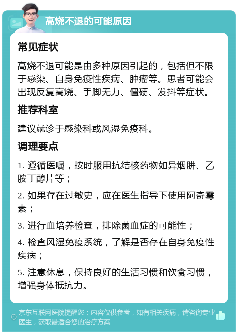 高烧不退的可能原因 常见症状 高烧不退可能是由多种原因引起的，包括但不限于感染、自身免疫性疾病、肿瘤等。患者可能会出现反复高烧、手脚无力、僵硬、发抖等症状。 推荐科室 建议就诊于感染科或风湿免疫科。 调理要点 1. 遵循医嘱，按时服用抗结核药物如异烟肼、乙胺丁醇片等； 2. 如果存在过敏史，应在医生指导下使用阿奇霉素； 3. 进行血培养检查，排除菌血症的可能性； 4. 检查风湿免疫系统，了解是否存在自身免疫性疾病； 5. 注意休息，保持良好的生活习惯和饮食习惯，增强身体抵抗力。