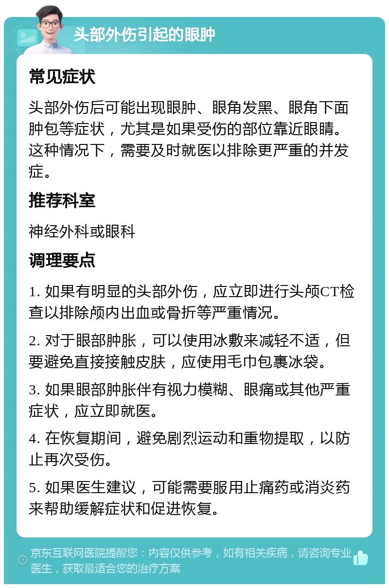 头部外伤引起的眼肿 常见症状 头部外伤后可能出现眼肿、眼角发黑、眼角下面肿包等症状，尤其是如果受伤的部位靠近眼睛。这种情况下，需要及时就医以排除更严重的并发症。 推荐科室 神经外科或眼科 调理要点 1. 如果有明显的头部外伤，应立即进行头颅CT检查以排除颅内出血或骨折等严重情况。 2. 对于眼部肿胀，可以使用冰敷来减轻不适，但要避免直接接触皮肤，应使用毛巾包裹冰袋。 3. 如果眼部肿胀伴有视力模糊、眼痛或其他严重症状，应立即就医。 4. 在恢复期间，避免剧烈运动和重物提取，以防止再次受伤。 5. 如果医生建议，可能需要服用止痛药或消炎药来帮助缓解症状和促进恢复。